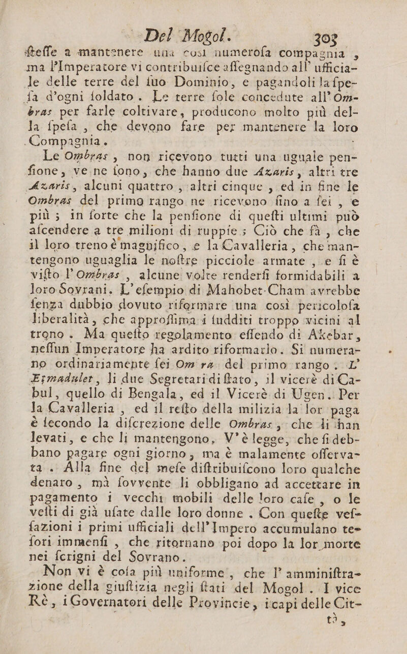 Del Mogol. 30? fteffe a mantenere una così numerofa compagnia , ma l’Imperatore vi contribuifce affegnando all ufficia- le delle rerre del fuo Dominio, e pagandoli la fpe- fa d’ogni foldato. Le terre fole concedute all’Om- bras per farle coltivare, producono molto più del- Ja fpefa , che devono fare per mantenere la loro Compagnia. Le Om:bras , non ricevono tutti una uguale pen- fione, ve.ne fono, che hanno due Azaris, altri tre Azaris, alcuni quattro , ‘altri cinque , ed in fine le Ombras del prima rango ne ricevono fino a fei , e più ; in forte che la penfione di quefti ultimi può afcendere a tre milioni di ruppie.; Ciò che fà , che il loro treno è magnifico, e la Cavalleria, che man- tengono uguaglia le noftre picciole armate , e fi è vifto l’Ombras., alcune volte renderfi formidabili a loro Sovrani. L’efempio di Mahobet-Cham avrebbe fenza dubbio dovuto rifermare una così pericolofa liberalità, che approflima i fudditi troppo wicini al trono . Ma quefto regolamento effendo di Akebar, neffun Imperatore ha ardito riformarlo. Si numera- no ordinariamente fei Om ra. del primo rango. L' Esmaduler, li due Segretaridiftato, il vicerè di Ca- bul, quello di Bengala, ed il Vicerè di Ugen. Per Ja Cavalleria , ed 11 refto della milizia la lor paga è fecondo la difcrezione delle Ombras che di han levati, e che li mantengono, V°è lesse, che fi deb- bano pagare ogni giorno, ma è malamente offerva- ta . Alla fine del mefe diftribuifcono loro qualche denaro, mà fovvente li obbligano ad accettare in pagamento i vecchi mobili delle loro cafe, o le vetti di già ufate dalle loro donne . Con quefte vef- fazioni i primi ufficiali dell'Impero accumulano te» fori immenf , che ritornano poi dopo la lor morte nei {crigni del Sovrano. Non vi è cota più uniforme, che 1’ amminiftra- zione della giuftizia negli ftati del Mogol. I vice Rè, iGovernatori delle Provincie, icapi delle Cit-