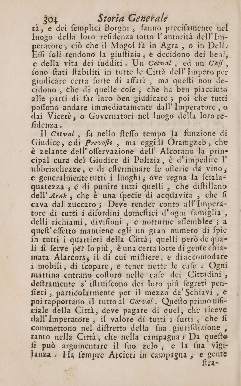 $04 Storia Generale tà, e dei femplici Borghi, fanno precifamente nel luogo della loro refidenza 1otto l'autorità dell’ Im- peratore; ciò che il Mogol fà in Agra , o in Deli: EM foli rendono la giultizia; e decidono dei beni; e della vita dei fudditi. Un Corva/, ed un Cag, fono ftati ftabiliti in tutte le Città dell'Impero per giudicare certa forte di affari , ma quiefti non de- cidono , chie: di quelle cofe ; che ha ben piaccitito alle parti di far loro ben gitidicare ; poi che tutti poffono andare immediatamente dall’ Imperatore, o dai Vicerè, o Governatori nel luogo della loro re- fidenza. PERA: dat Il Cotval , fa nello fteffo tempo la funzione di Giudice, edi Prevoffo , ma oggidi Oramgzeb, che è zelante dell’offervazione dell’ Alcorano la prin- cipal cura def Giudice di Polizia, è d'impedire l ubbriacliezze, e di efterminare le ofterie da vino; e generalmerite tutti i luoghi; ove regna la fciala- quatezza ; € di punire tutti quelli , che diftillano dell'Arak ; che è una fpecie di acquavita ; che fi cava dal zuccaro ; Deve render conto all’Impera- tore di tutti i difordini domeftici d'ogni famiglia , delli richiami, divifioni , e notturne aflemblee ; a queft’effetto mantiene egli un gran numero di fpie in tutti i quartieri della Città; quelli però de qua- li fi fetve pet lopiù, è una certa forte di gente chia- mata Alarcors, il di cui miftiere, e diaccomodare i mobili; di fcopare, € tener nette le cafe è Ogni imattina entriamo coftorò nelle cafe dei Cittadini , deftramente s’ iftruifcono dei loro più fegreti pen- fieri; particolarmente per il mezzo de’ Schiavi , e poi rapportano il tutto al Cofval. Quefto primo uffi ciale della Città, deve pagare di quel; che riceve dall'Imperatore , il valore di tutti i-furti, che fi commettono nel diftretto della fua giurifdizione , tanto nella Città, che nella campagna; Da quefte fi può argomentare il fuo zelo, e la fua vigi- tanza + Ha fempre Arcieri in campagna ; 3 agi [a-