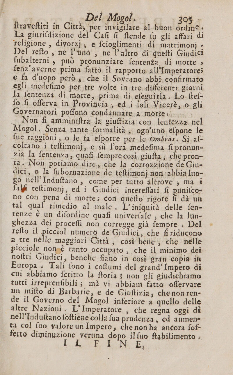 ; a = DeliMogoh.: + + 30$ - Îtraveftiti in Città; per invigilare al buon ordine : La giurifdizione del Cafñ fi ftende fu gli affari di religione , divorzj; e fcioglimenti di matrimonj + Del refto , ne l’üno , ne l’altro di quefti Giudici fubalterni ; può pronunziare fentenza di morte » fenz'averne prima fatto il rapporto all'Impetatores e fa d'uopo però; che il Sovrano abbi confirmato «egli inedefimo per tre volte in tre differenti giorni la fentenza di morte, prima di efeguitla. Lo. ftef- fo fi offerva in Provincia ; ed i foli Vicerè, 0 gli Governatori poffono condannare a morte... Non fi amminiftrà la giuftizia con lentezza. nel Mogol. Senza tante formalità; osn’uno éfpone le fue raggioni, o le fa efporre per le Ombras: Si af- coltano i teftimonj, e sù l'ora medefima fi pronun- zia la fentenza, quafi femprecosì giufta; ché pron- ta. Non potiamo dire, che la corrozzione de Giu- dici, o la fubornazione de teftimonj non abbia luo- go nell’Induftano , come per tutto altrove ; ma i fai teftimonj, ed i Giudici intereffati fi punifco- no con pena di morte; cor quefto rigore fi dà un tal qual rimedio al male. L’iniquità delle fen- tenze è un difordine quafi univeïfale , che la lun- ghezza dei procefli non corregge già fempre . Del refto il picciol numero de Giudici, che fi riducono a tre nelle maggiori Città; così bene, che nelle picciole nonsè tanto occupato , che il minimo dei noftri Giudici, benche fiano in così gran copia in Europa « Tali fono i coftumi del grand’Impero di cui abbiamo fcritto la ftoria ; non gli giudichiamo tutti irreprenfibili; mà vi abbiam fatto offervare un mifto di Barbarie, e de Giuftizia, che non ren- de il Governo del Mogol inferiore a quello delle altre Nazioni. L'Imperatore , che regna oggi di nell’Induftano foftiene colla fua prudenza, ed aumen- ta col fuo valoreunImpero, che nonha ancora fof- ferto diminuzione veruna dopo ilfuo ftabilimento - Lib °