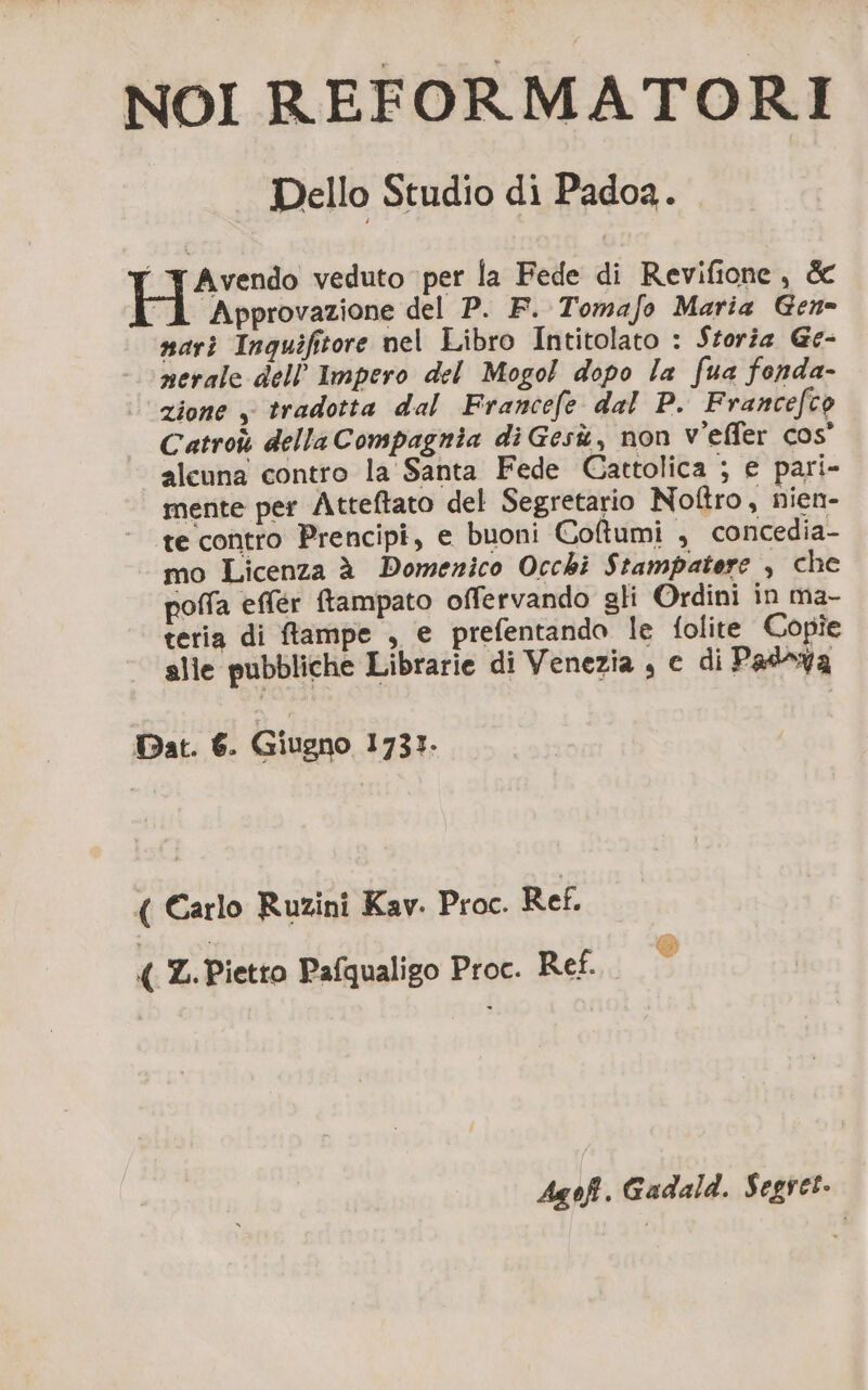 NOI REFORMATORI Dello Studio di Padoa. “ FAvendo veduto per la Fede di Revifione, &amp; À Approvazione del P. F. Tomafo Maria Gen- nari Inquifitore nel Libro Intitolato : Storia Ge- nerale dell'Impero del Mogol dopo la fua fonda- zione , tradotta dal Francefe dal P. Francefco Catroù della Compagnia di Gesù, non v'effer cos’ alcuna contro la Santa Fede Cattolica ; e pari- mente per Atteftato del Segretario Noftro , nien- te contro Prencipi, e buoni Coltumi , concedia- mo Licenza à Domenico Occhi Stampatere , che poffa effér ftampato offervando gli Ordini in ma- teria di flampe , e prefentando le folite Copie alle pubbliche Librarie di Venezia , e di Padrya Dat. 6. Giugno 1731. ( Carlo Ruzini Kav. Proc. Ref. n Z. Pietro Pafqualigo Proc. Ref. ° Agoft. Gadald. Segret.