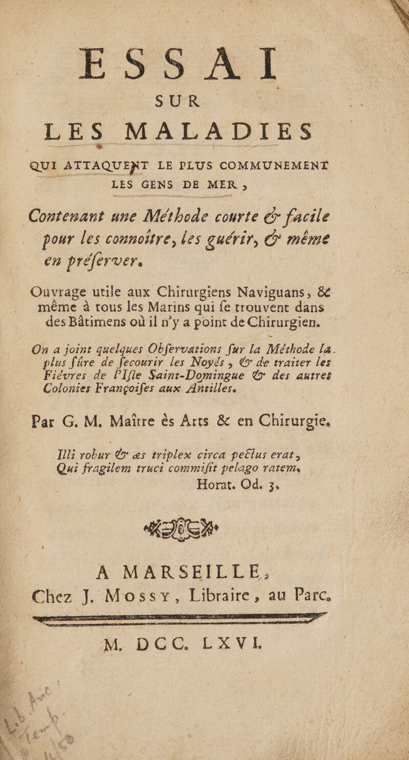 SUR es LES MALADI QUI ATTAQUENT LE PLUS COMMUNEMENT FE LES GENS DE MER ; Contenant une Méthode courte € facile pour les connoïtre, les guérir, G* même en préferver, Ouvrage utile aux Chirurgiens Naviguans, &amp; même à tous les Marins qui fe trouvent dans des Bâtimens où il n’y a point de Chirurgien. On a joint quelques Obfervations fur la Méthode La. plus fre de fecourir les Noyés , &gt; de traiter les Fiévres de l’Ifle Saint-Domingue © des autres Colonies Françoifes aux Anrilles. | Par G. M. Maître ès Arts &amp; en Chirurgie. Illi robur © æs triplex circa peËlus erat, Qui fragilem truci commifit pelago ratem Horat. Od. 3, A MARSEILLE; Chez J. Mossy, Libraire , au Parc,