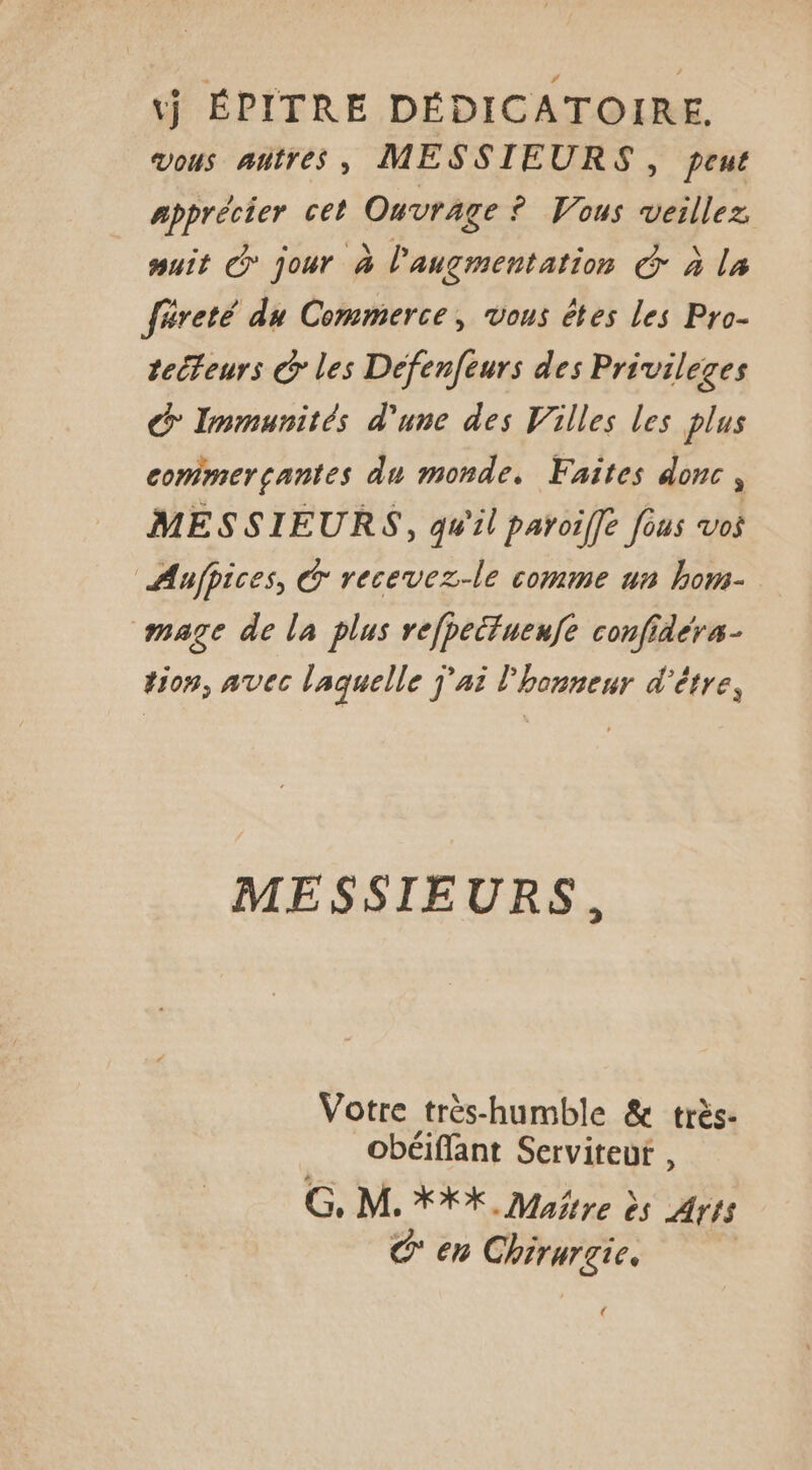 tj ÉPITRE DÉDICATOIRE. vous antres, MESSIEURS, peut apprécier cet Ouvrage ° Vous veillez, uit @ jour à l'augmentation Ô à la féreté du Commerce, vous êtes les Pro- tecteurs @ les Defenfeurs des Privileges G Immunités d'une des Villes les plus commerçantes du monde. Faites donc , MESSIEURS, qu'il paroiffe fous vos Aafpices, &amp; recevez-le comme un hom- mage de la plus refpeitueufe confidérs- tion, avec laquelle j'ai l'honneur d'être, MESSIEURS, Votre très-humble &amp; très- obéiflant Serviteut , G. M. XX, Maitre ès Arts Gen Chirurgie. 4