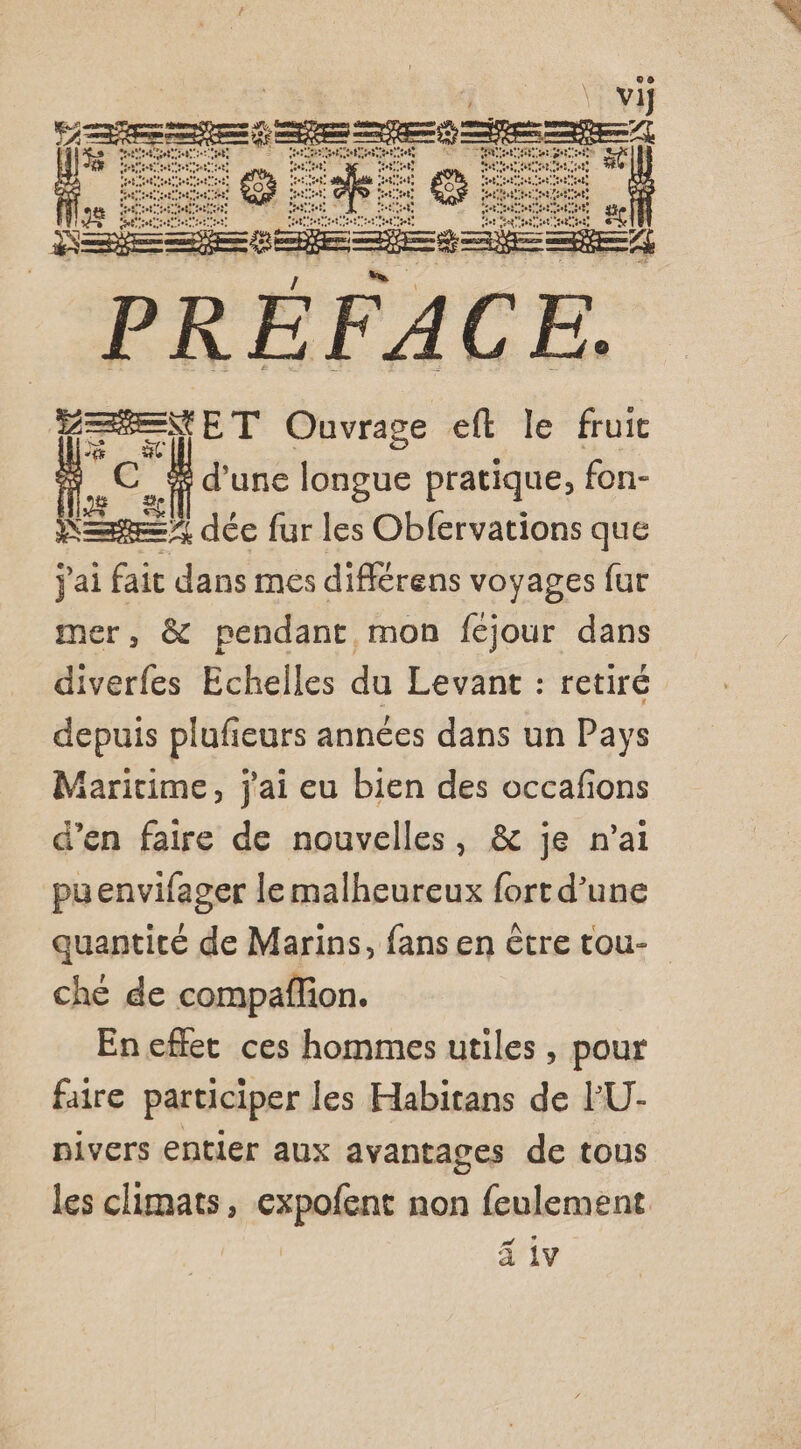 | vi Rs se | CU NEC HE ee OM U . ; Ll + / “ AT tint BD “ OF ue EE. Pi h a RME R ER DRE = paper Ouvrage eft le fruit nc. d'une sie pratique, fon- RE dée fur les Obfervations que jai fait dans mes différens voyages fur mer, &amp; pendant mon fejour dans diverfes Echelles du Levant : retiré depuis plufieurs années dans un Pays Maritime, j'ai eu bien des occafions d’en faire de nouvelles, &amp; je n'ai puenvifager le malheureux fort d’une quantiré de Marins, fans en être tou- ché de compaflion. En eflet ces hommes utiles , pour faire participer les Habitans de l'U- nivers entier aux avantages de tous les climats, expofent non feulement ä iv