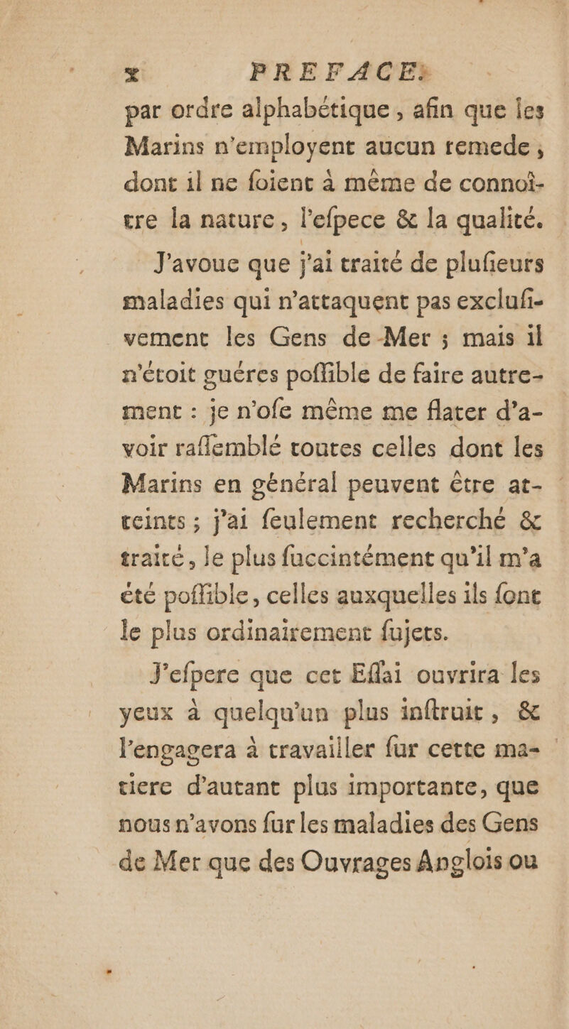 par ordre alphabétique, afin que Îes Marins n'employent aucun remede dont il ne foient à même de connoi- tre la nature, l'efpece &amp; la qualité. J'avoue que j'ai traité de plufeurs maladies qui n’attaquent pas exclufi- vement les Gens de Mer ; mais il n'étoit guéres poflible de faire autre- ment : je n’ofe même me flater d’a- voir raflemblé toutes celles dont les Marins en général peuvent être at- teints ; j'ai feulement recherché &amp; traite, le plus fuccintément qu’il m'a été poflible, celles auxquelles ils font le plus ordinairement fujets. J'efpere que cet Eflai ouvrira les yeux à quelqu'un plus inftruit, &amp; l’engagera à travailler fur cette ma- tiere d'autant plus importante, que nous n'avons fur les maladies des Gens de Mer que des Ouvrages Anglois ou