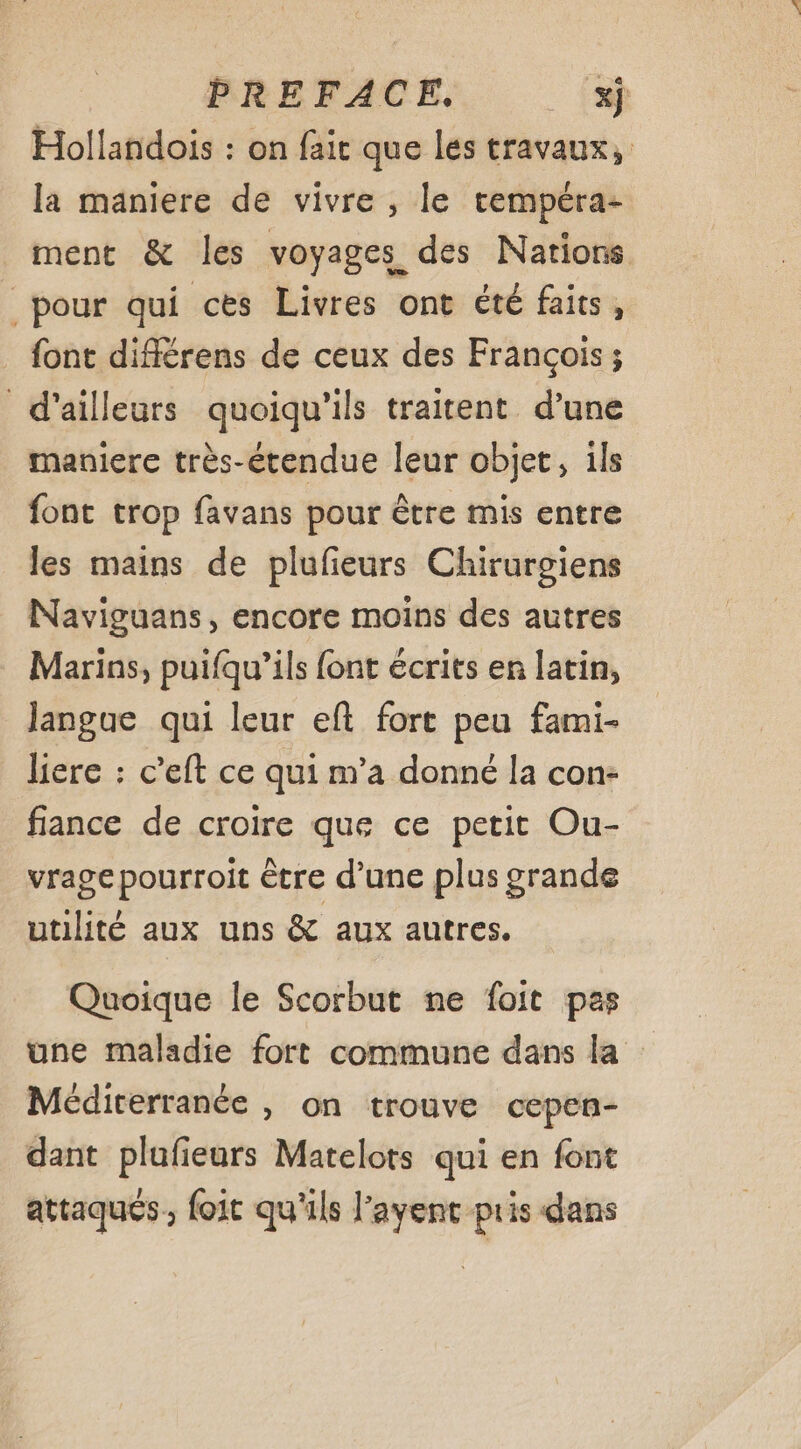 PREFACE. xj Hollandois : on fair que les travaux, la maniere de vivre , le tempéra- ment &amp; les voyages des Nations pour qui ces Livres ont été faits, font différens de ceux des François; d’ailleurs quoiqu'ils traitent d’une maniere très-étendue leur objet, ils font trop favans pour être mis entre les mains de plufeurs Chirurgiens Naviguans, encore moins des autres Marins, puifqu’ils font écrits en latin, langue qui leur eft fort peu fami- liere : c’eft ce qui m’a donné la con- fiance de croire que ce petit Ou- vragepourroit être d’une plus grande utilité aux uns &amp; aux autres. Quoique le Scorbut ne foit pas une maladie fort commune dans la Méditerranée , on trouve cepen- dant plufieurs Matelots qui en font attaqués, foit qu'ils l’ayent pris dans