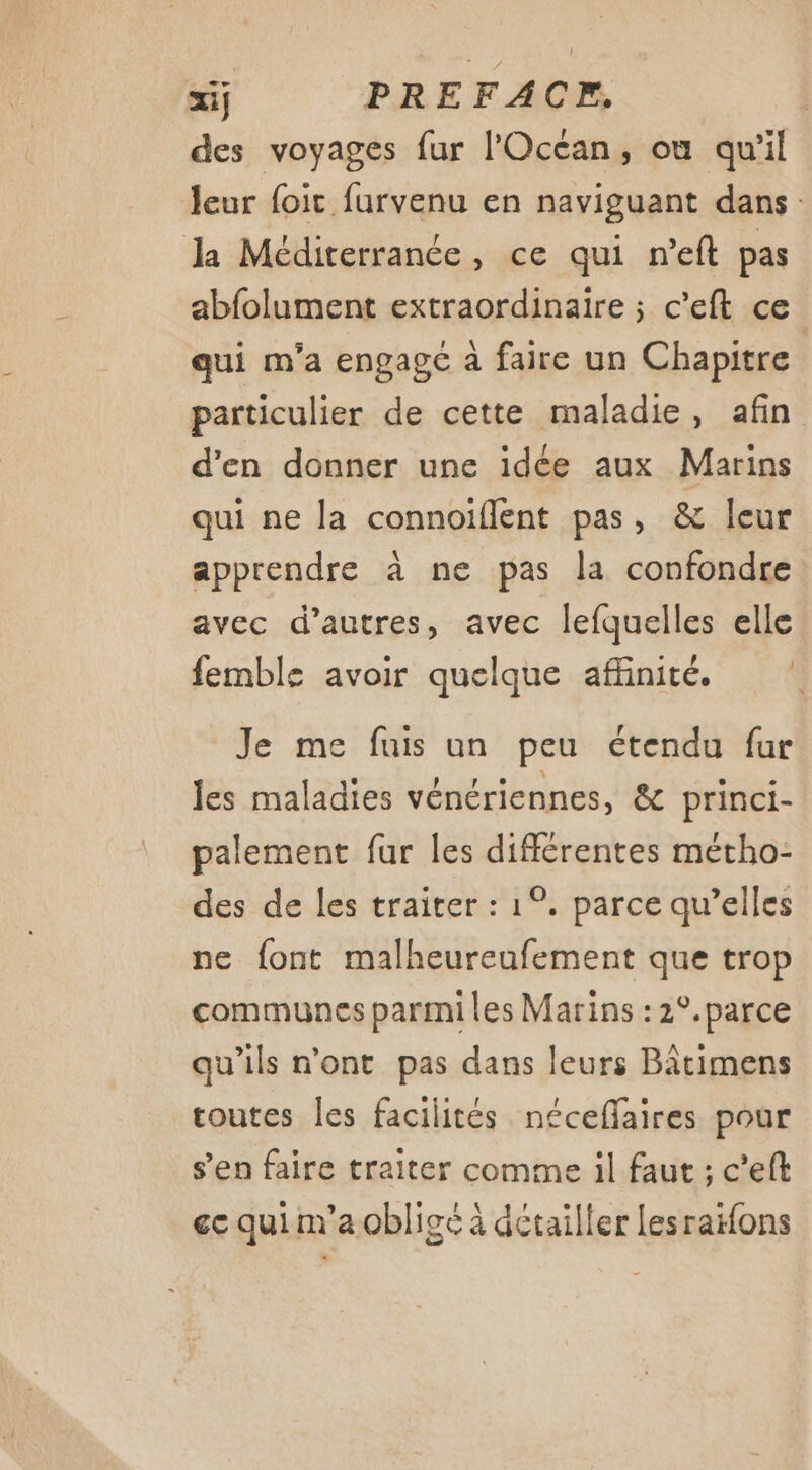 des voyages fur l'Océan, où qu'il leur foic furvenu en naviguant dans Ja Méditerranée, ce qui n’eft pas abfolument extraordinaire ; c'eft ce qui m'a engage à faire un Chapitre particulier de cette maladie, afin d’en donner une idée aux Marins qui ne la connoiflent pas, &amp; leur apprendre à ne pas la confondre avec d’autres, avec lefquelles elle femble avoir quelque affinité. Je me fuis un peu étendu fur les maladies vénériennes, &amp; princi- palement fur les différentes métho- des de les traiter : 1°, parce qu’elles ne font malheureufement que trop communes parmi les Marins :2°.parce qu'ils n'ont pas dans leurs Bâtimens routes les facilités néceffaires pour s’en faire traiter comme il faut ; c’eft ec qui m'a obligé à détailler Lesraifons