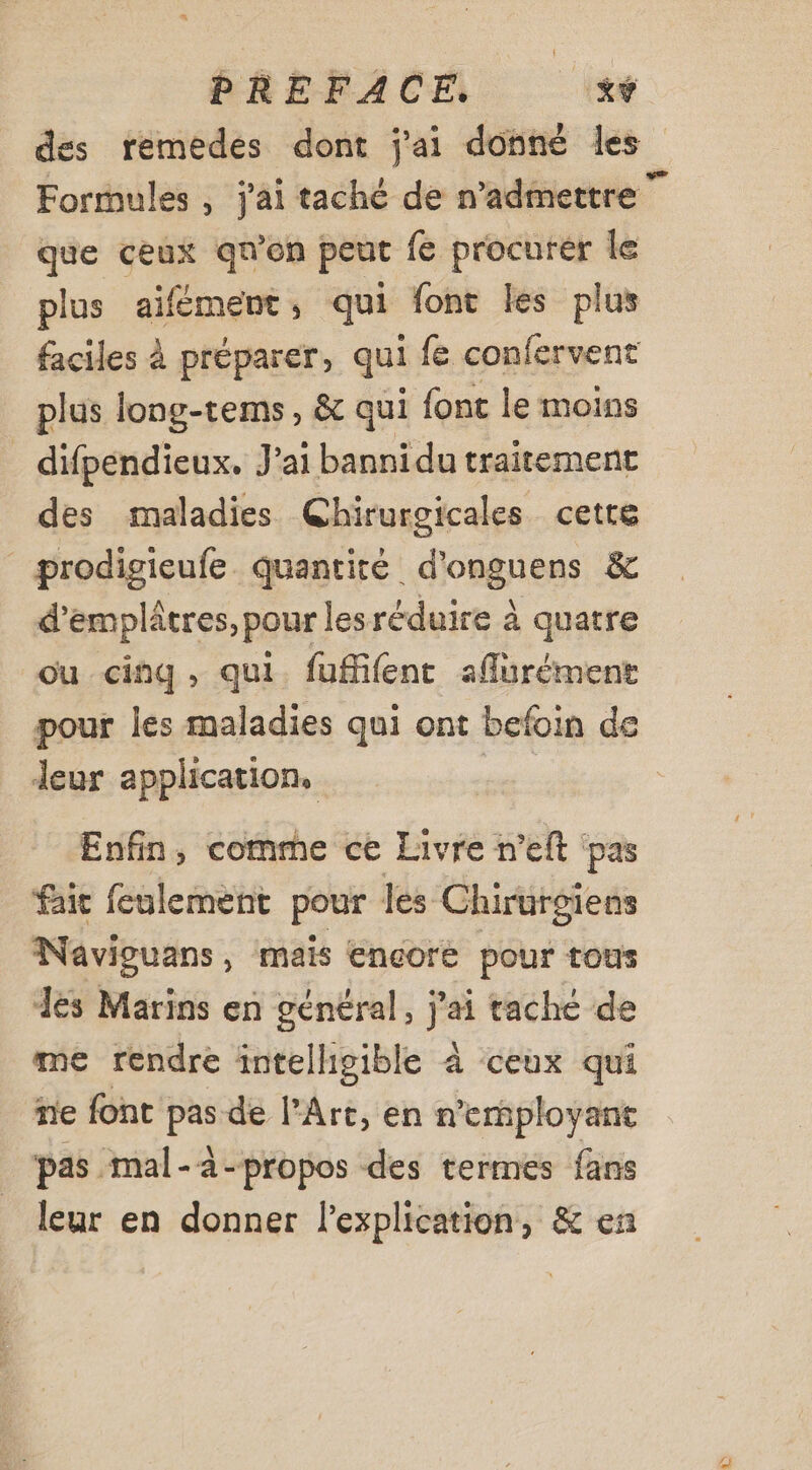 des remedes dont j'ai donné les que ceux qu'on peut fe procurer le plus aifément, qui font les plus faciles à préparer, qui fe confervent plus long-tems, &amp; qui font le moins difpendieux. J'ai bannidu traitement des maladies Ghirurgicales cette prodigieufe quantité d'onguens &amp; d’emplâtres, pour lesréduire à quatre ou cinq, qui fuffifent aflürément pour les maladies qui ont befoin de leur application. | Enfin, comme ce Livre n'eft ‘pas fait feulement pour les Chirurgiens Naviguans , mais encore pour tous dés Marins en général, jai tache de me rendre intelhigible à ceux qui ne font Pi de l’Art, en n’ernployant pas mal-à-propos des termes fans leur en donner l'explication, &amp; en