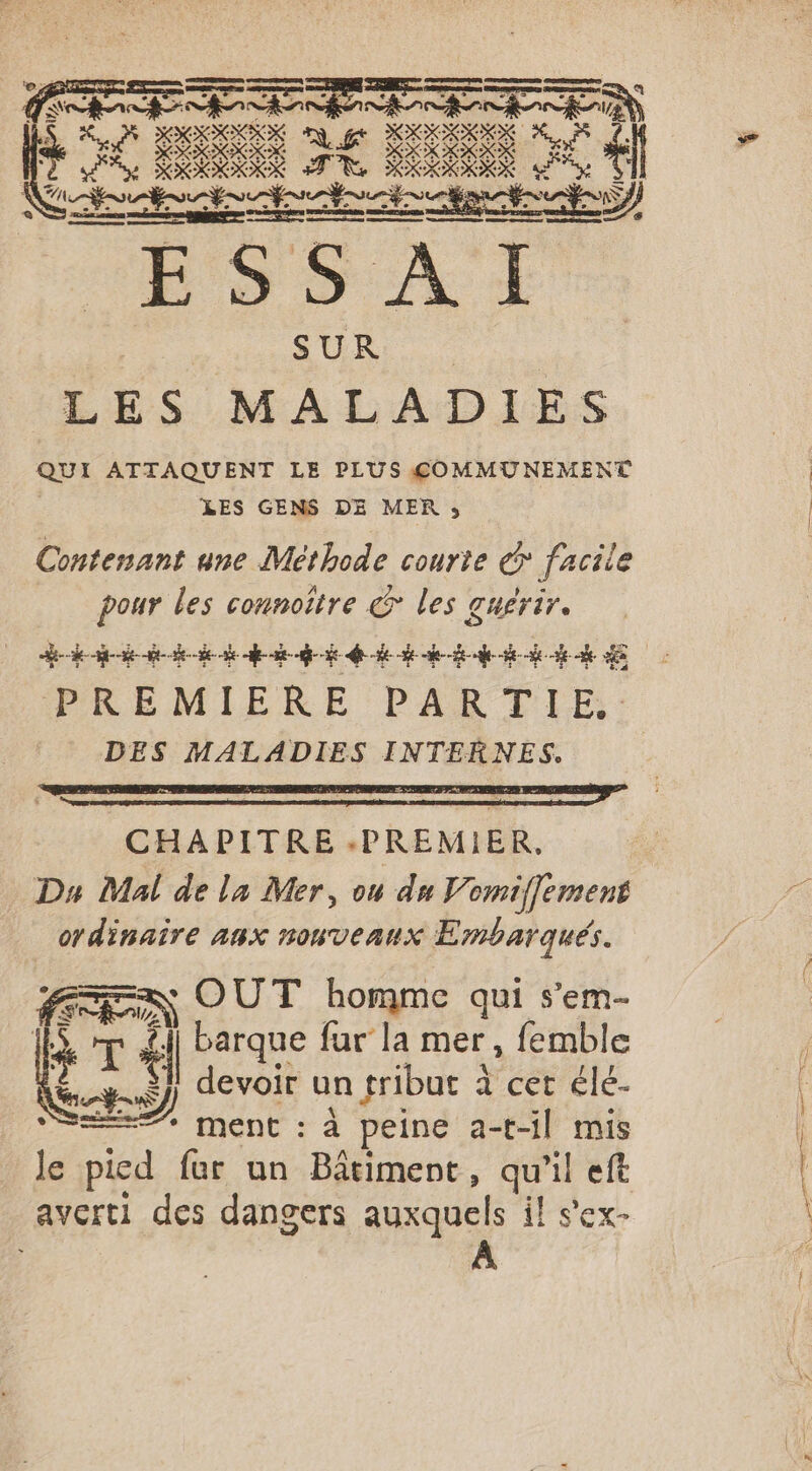 à DK k qui ATTAQUENT LE PLUS &amp;OMMUNEMENT LES GENS DE MER 53 Contenant une Méthode courte &gt; facile ar re dr les guérir. PE AT. LS TS Jo VIRUS SL Mie SFR PREMIERE PARTIE, DES MALADIES INTERNES. = OUT homme qui s’em- RS) Cr T “| barque fur la mer, femble devoir un tribut à cet élé- LEZ ment : à peine a-t-il mis le pied far un Bâtiment, qu'il eft averti des dangers auxquels il s'ex-