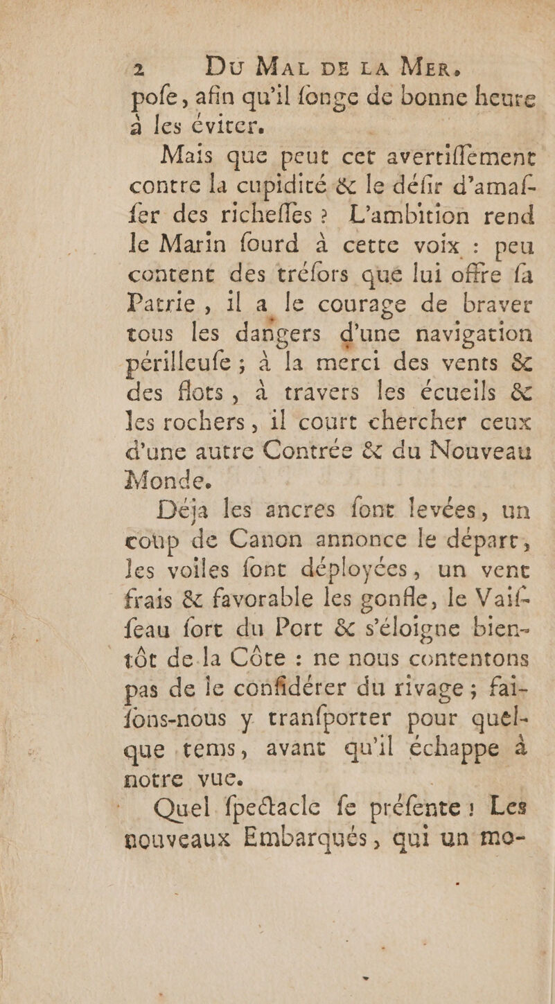 pole, afin qu’il fonge de bonne heure a les éviter. | | Mais que peut cet avertiflément contre la cupidité&amp; le défir d’amaf- fer des richefles? L’ambition rend le Marin fourd à cette voix : peu content des tréfors qué lui offre fa Patrie, 1l a le courage de braver tous Îles dangers d'une navigation pcrilleufe ; à la merci des vents &amp; des flots, à travers les écueils &amp; les rochers, il court chercher ceux d'une autre Contrée &amp; du Nouveau Monde. Déja les ancres font levées, un coup de Canon annonce le déparr, les voiles font déployées, un vent frais &amp; favorable les gonfle, le Vaif- feau fort du Port &amp; s'éloigne bien- tôt de la Côte : ne nous contentons pas de le confidérer du rivage; fai- fons-nous y tranfporter pour quel- que tems, avant qu'il échappe à notre vue. | Quel fpectacle fe préfente: Les nouveaux Embarqués, qui un mo-