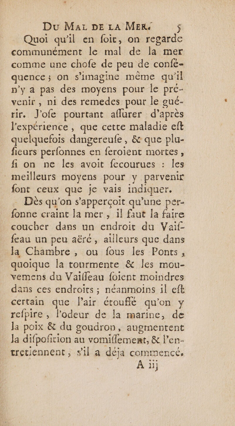 Quoi qu’il en foic, on regarde communément le mal de la mer comme une chofe de peu de confé- quence; on s’imagine même qu'il n’y a pas des moyens pour le pre- venir , ni des remedes pour le gué- rir. J'ofe pourtant aflurer d’après l'expérience , que cette maladie eft quelquefois dangereufe, & que plu- fieurs perfonnes en feroient mortes, fi on ne les avoit fecourues : les meilleurs moyens pour y parvenir font ceux que je vais indiquer. - Dès qu'on s’'apperçoit qu’une per- fonne craint la mer , il faut la faire coucher dans un endroit du Vaif- feau un peu aëré, ailleurs que dans la Chambre , ou fous les Ponts, quoique la tourmente & les mou- vemens du Vaileau foient moindres dans ces endroits ; néanmoins il eft certain que l'air étouffé qu'on y refpire , l'odeur de la marine, de Ja poix & du goudron, augmentent Ja difpofition au vomiflemert, & l’en- tretiennent , sil a déja commencé,