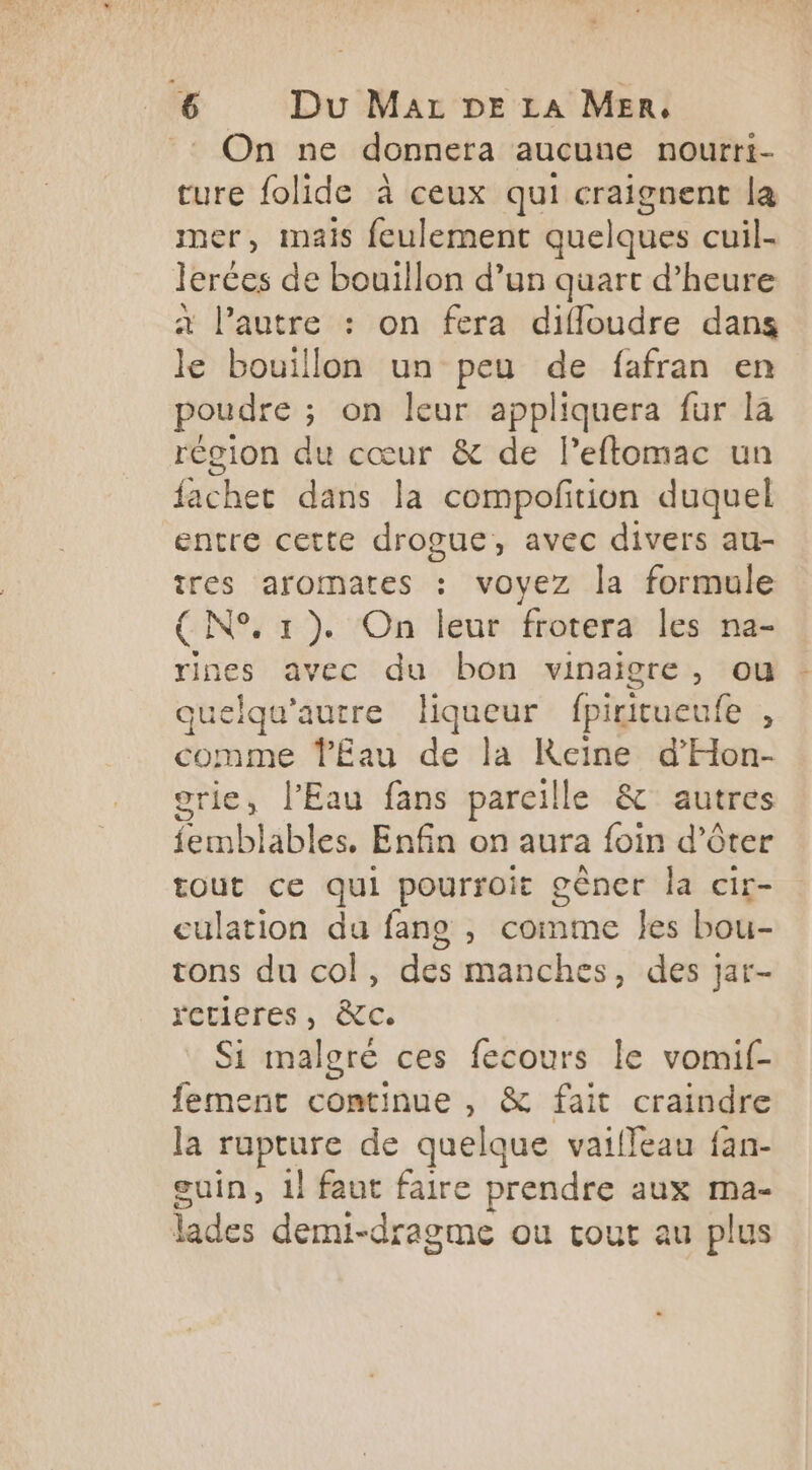 : On ne donnera aucune nourri- ture folide à ceux qui craignent la er, mais feulement quelques cuil- lerces de bouillon d’un quart d'heure à l’autre : on fera difloudre dans le bouillon un peu de fafran en poudre ; on leur appliquera fur la région du cœur & de l’eftomac un fachet dans la compoftion duquel entre cette drogue, avec divers au- res aromates : voyez la formule (N° 1). On leur frotera les na- rines avec du bon vinaigre, ou quelqu’autre liqueur fpiritueufe , comme ŸEau de la Reine d'Hon- grie, l'Eau fans pareille & autres femblables, Enfin on aura foin d’ôter tout ce qui pourroit gêner la cir- culation du fane , comme les bou- tons du col, des manches, des jar- rctieres, à&c. Si malgré ces fecours le vomif- fement continue , & fait craindre la rupture de quelque vaiffeau fan- guin, 1} faut faire prendre aux ma- lades demi-dragme ou cout au plus