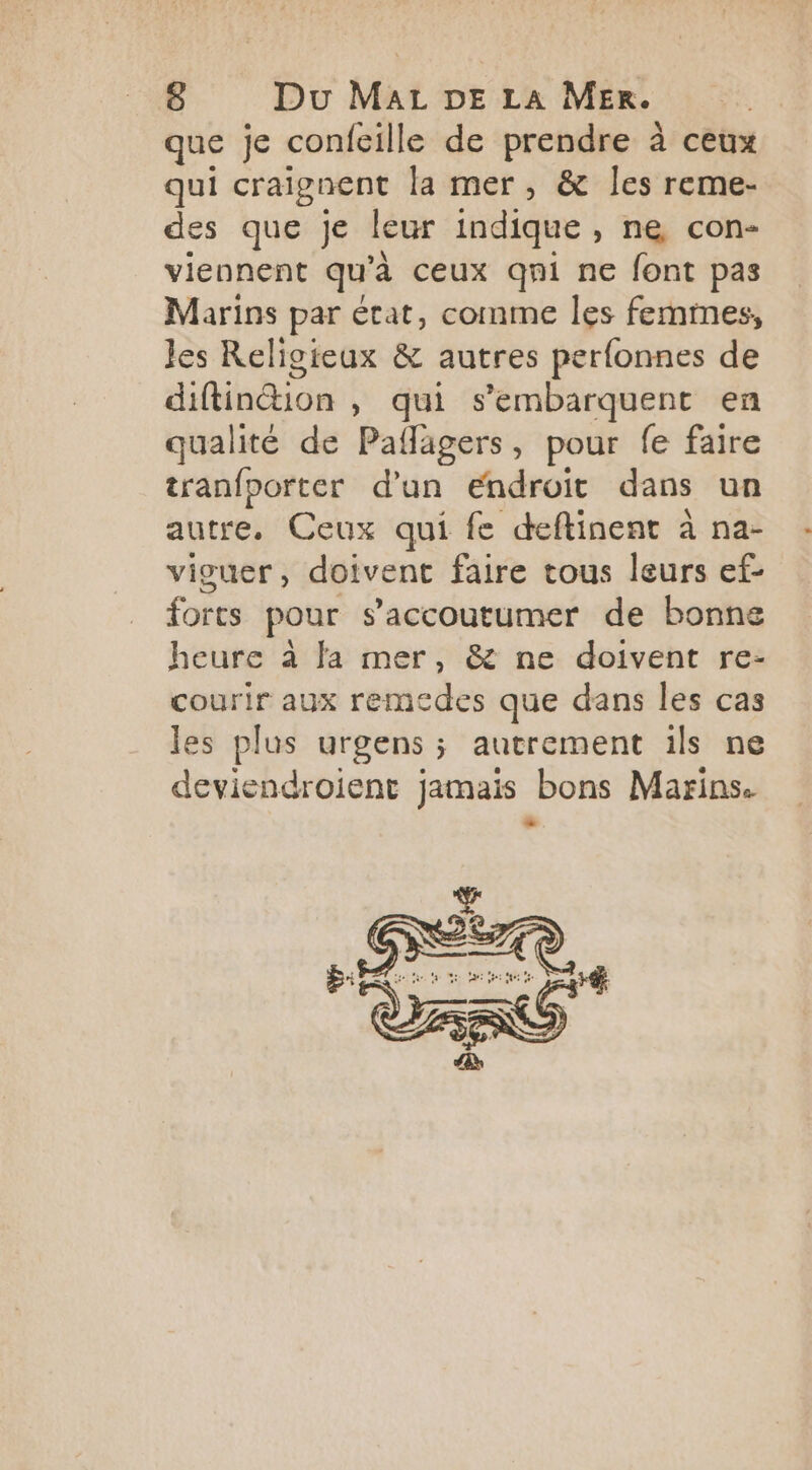 que je confeille de prendre à ceux qui craignent la mer, &amp; les reme- des que je leur indique, ne con- viennent qu'à ceux qni ne font pas Marins par état, comme les femmes, Jes Religieux &amp; autres perfonnes de diftintion , qui s’embarquent en qualité de Paflagers, pour fe faire tranfporter d’un endroit dans un autre, Ceux qui fe deftinent à na- viguer, doivent faire tous leurs ef- forts pour s’accoutumer de bonne heure à fa mer, &amp; ne doivent re- courir aux remedes que dans les cas les plus urgens ; autrement ils ne deviendroient jamais bons Marins. e y