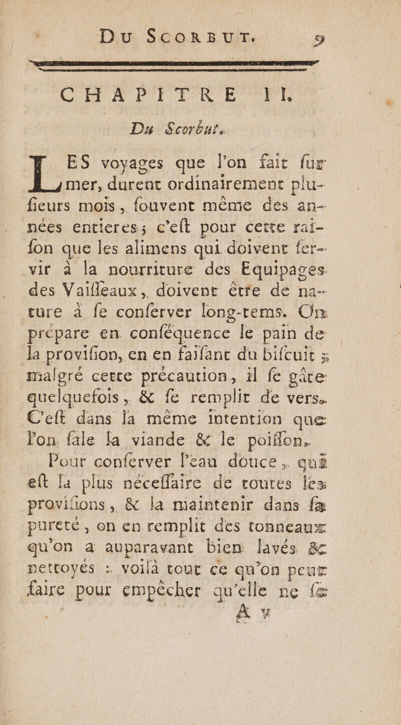 Du. SCOR 5 UT. œ CH LAPTTRE TL Du Scorbnr. ES voyages que l’on fait fur mer, durent ordinairement plu- fieurs mois, fouvent même des an- nées entieres; c’elt pour cette ral- fon que les alimens qui doivent fer-- vir à la nourriture des Equipages des Vaifleaux, doivent être de na- ture à fe conferver long-tems. On prépare en conféquence le pain de la provifon, en en faifant du bifcuit 5 malgré certe précaution, 1l fe gâte quelquefois , &amp; fe remplit de vers. C'eft dans la même intention que lon fale la viande &amp; le poiflon, Pour conferver Peau douce, auë eft la plus néceflaire de routes les provilions, &amp; la maintenir dans fæ pureté, on en remplit des tonneaux qu'on à auparavant bien lavés &amp; DettOyÉs . voilà tout ce qu’on peur faire pour empêcher qu'elle ne fe A?