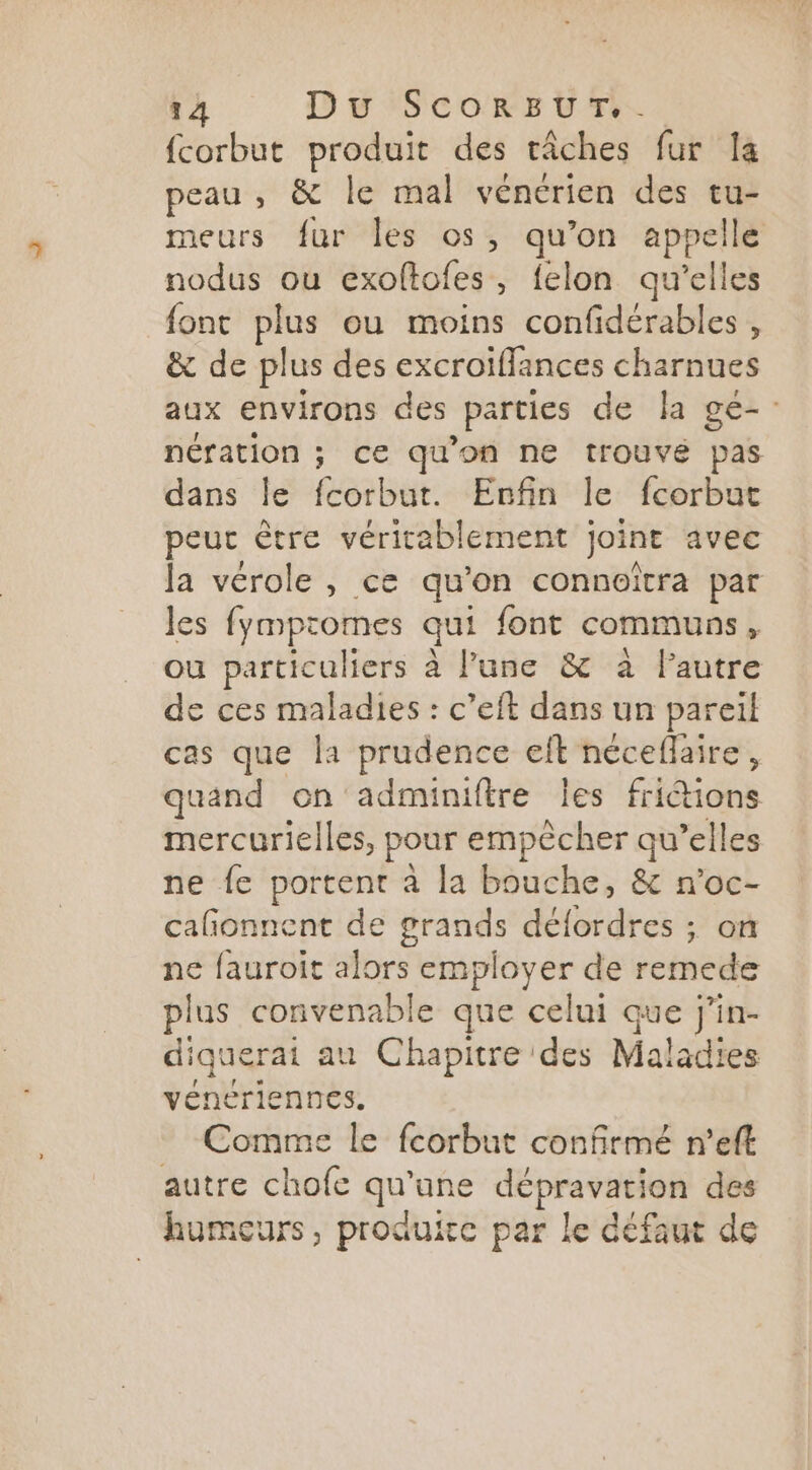 fcorbut produit des tâches fur Ia peau , & le mal vénérien des tu- meurs fur les os, qu’on appelle nodus ou exoftofes, felon qu'elles font plus ou moins confidérables , & de plus des excroiflances charnues aux environs des parties de la ge-. nération ; ce qu'on ne trouve pas dans le fcorbut. Enfin le fcorbut peur être véritablement joint avec Ja vérole , ce qu’on connoïîtra par les fympromes qui font communs, ou particuliers à l’une & à Fautre de ces maladies : c’eft dans un pareil cas que la prudence elt néceflaire, quand on adminiftre Îles fri&ions mercurielles, pour empècher qu’elles ne fe portent à la bouche, & n’oc- cafñonnent de grands défordres ; on ne fauroit alors employer de remede plus convenable que celui que j’in- diquerai au Chapitre des Maladies vénériennes. Comme le fcorbut confirmé n’eft autre chofe qu’une dépravation des humeurs, produire par le défaut de