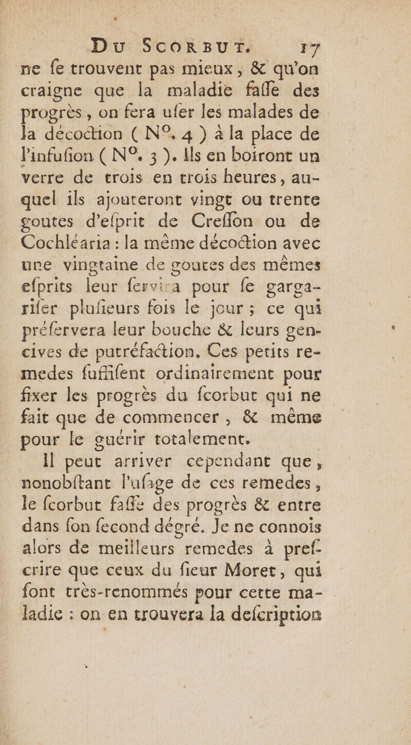 + Du ScorRBUT. 17 ne fe trouvent pas mieux, & qu’on craigne que la maladie fañle des progrès, on fera ufer les malades de Ja decoction ( N°. 4 ) à la place de l'infufion ( N°, 3 ). Hs en boiront un verre de trois en crois heures, au- quel ils ajoureront vingt ou trente goutes d’elprit de Creflon ou de Cochléaria : la même décoétion avec une vingtaine de soures des mêmes efprits leur fervira pour fe garga- rifér plufieurs fois le jour; ce qui préfervera leur bouche & leurs gen- cives de putréfaction. Ces petits re- medes fuffifent ordinairement pour fixer les progrès du fcorbur qui ne fait que de commencer , & même pour le guérir totalement. Il peut arriver cependant que, nonobftant l'ufige de ces remedes, le fcorbut fafle des progrès & entre dans fon fecond dégré. Je ne connois alors de meilleurs remedes à pref- crire que ceux du fieur Moret, qui font très-renommés pour cette ma- ladie : on en trouvera la defcription