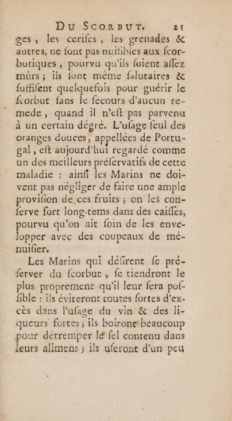 Du ScorBuUT. ‘at ges, les cerifes, les grenades & autres, ne font pas nuifibles aux {cor- butiques > pourvu qu ils foient aflez mûrs ; ils {ont même falutaires & futifent quelquefois pour guérir le fcorbut fans le fecours d'aucun re- mede, quand il n’eft pas parvenu à un certain dévoré, L'ufage feul des oranges douces, appellées de Portu- gal , eft Sbionrd hui regardé comme un des meilleurs préfervatifs de cette se + ainfi les Marins ne doi- ent pas négliger de faire une ample pénition de ces fruits ; on les con- {erve fort long- tems dans des caifles, pourvu qu’on ait foin de les enve- lopper avec des coupeaux de mé- nuifier. Les Marins qui défrent fe pré- ferver du f{corbuc , fe tiendront le plus proprement qu il Jeur fera pof- fible : ils éviteront toutes fortes d’ex- cès dans l’ufige du vin & des li- queurs fortes ; Sils boir ront beaucoup pour détremper lé fel contenu dans leurs alimens ; ils uferonc d'un peu