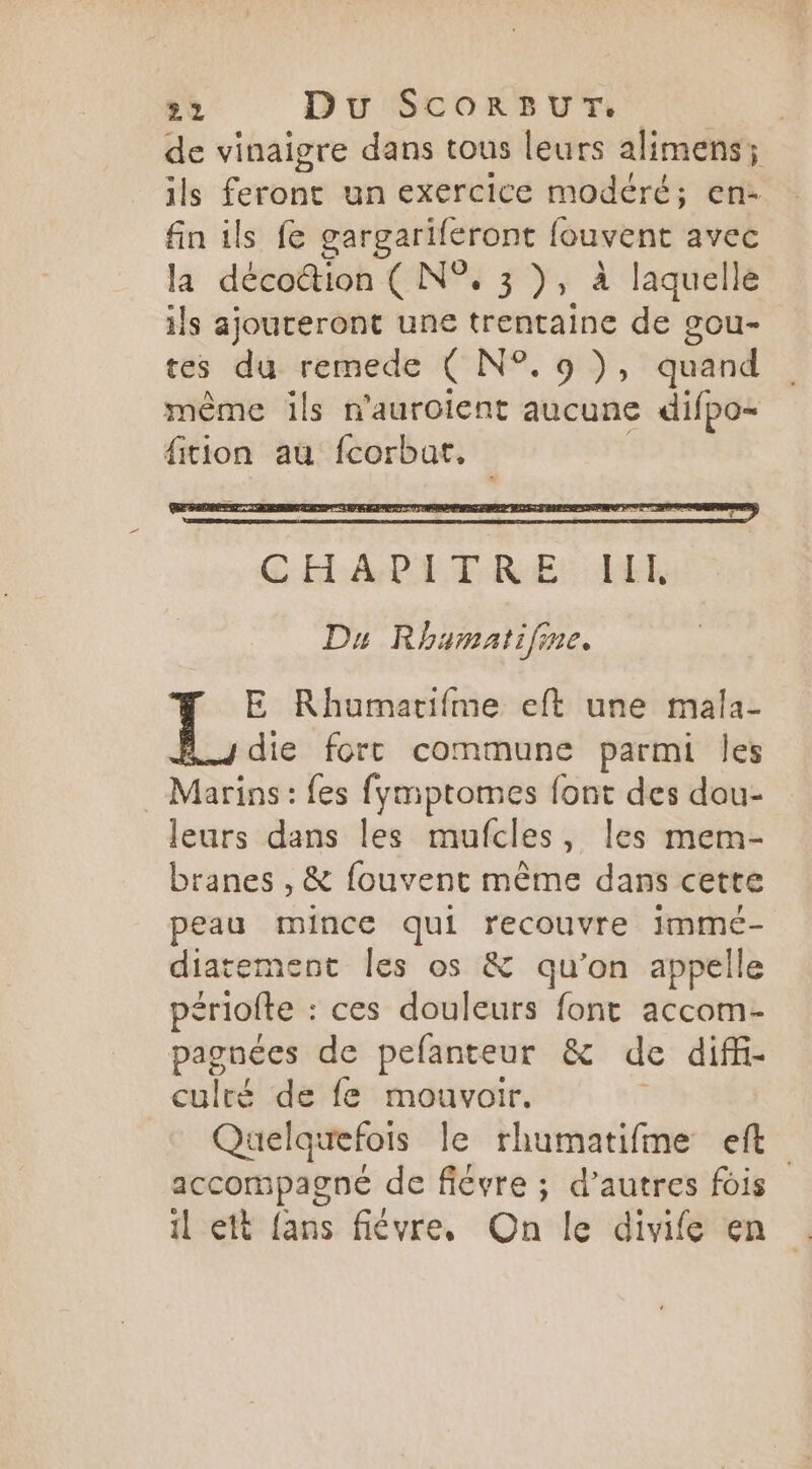 de vinaigre dans tous leurs alimens; ils Frohe un exercice modéré; en- fin ils fe gargariféront fouvent avec la décottion ( N°. 3 )s à laquelle ils ajoureront une trentaine de gou- tes du remede ( N°. 9), quand même ils n'auroient aucune difpo- fition au fcorbar. E Rhumarifme eft une mala- die fort commune parmi Îles Marins : fes fymptomes font des dau- leurs dans les mufcles, les mem- branes , & fouvent même dans cette peau mince qui recouvre imme- diatement les os & qu’on appelle périofte : ces douleurs font accom- paonées de pefanteur & de diffi- culré de fe mouvoir. Quelquefois le rhumatifme eft accompagné de fiévre ; d’autres fois il ett {ans fiévre, On le divife en