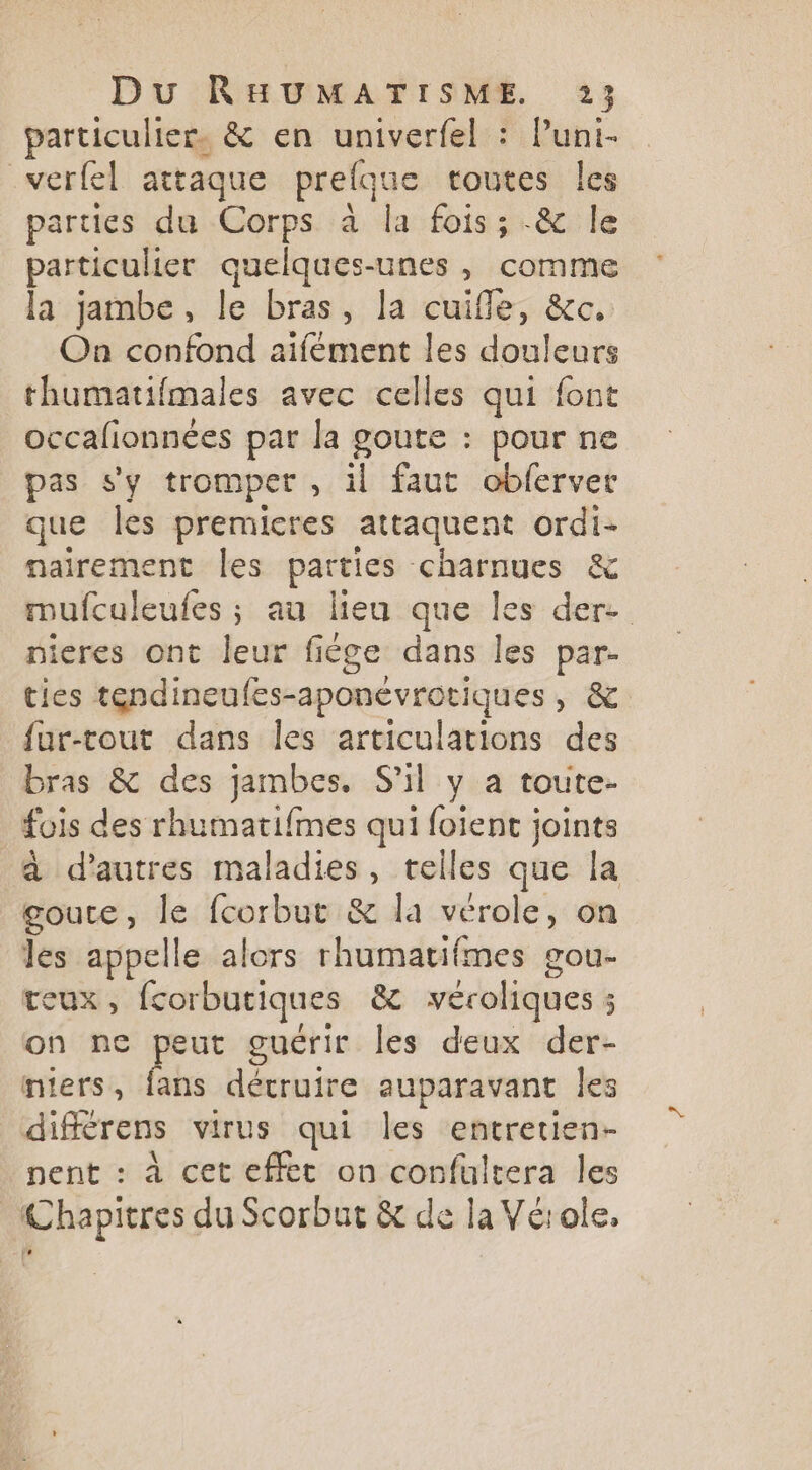 particulier. &amp; en univerfel : Puni- _verfel attaque prelque toutes les parties du Corps à la fois; -&amp; le particulier quelques-unes , comme la jambe, le bras, la cuifle, &amp;c, On confond aifément les douleurs thumatifmales avec celles qui font occalionnées par la goute : pour ne pas s'y tromper , il faut oblerver que les premicres attaquent ordi- nairement les parties charnues &amp; mufculeufes ; au lieu que les der. nieres ont leur fiége dans les par- ties tendineufes-aponévrotiques, &amp; fur-tout dans les articulations des bras &amp; des jambes. S'il y a toute- fois des rhumatifmes qui foient joints à d’autres maladies, telles que la goute, le fcorbut &amp; la vérole, on les appelle alors rhumatifmes gou- teux, fcorbutiques &amp; veéroliques ; on ne peut guérir les deux der- niers, fans détruire auparavant les différens virus qui les entretien- nent : à cet effet on confultera les Chapitres du Scorbut &amp; de la Vérole,