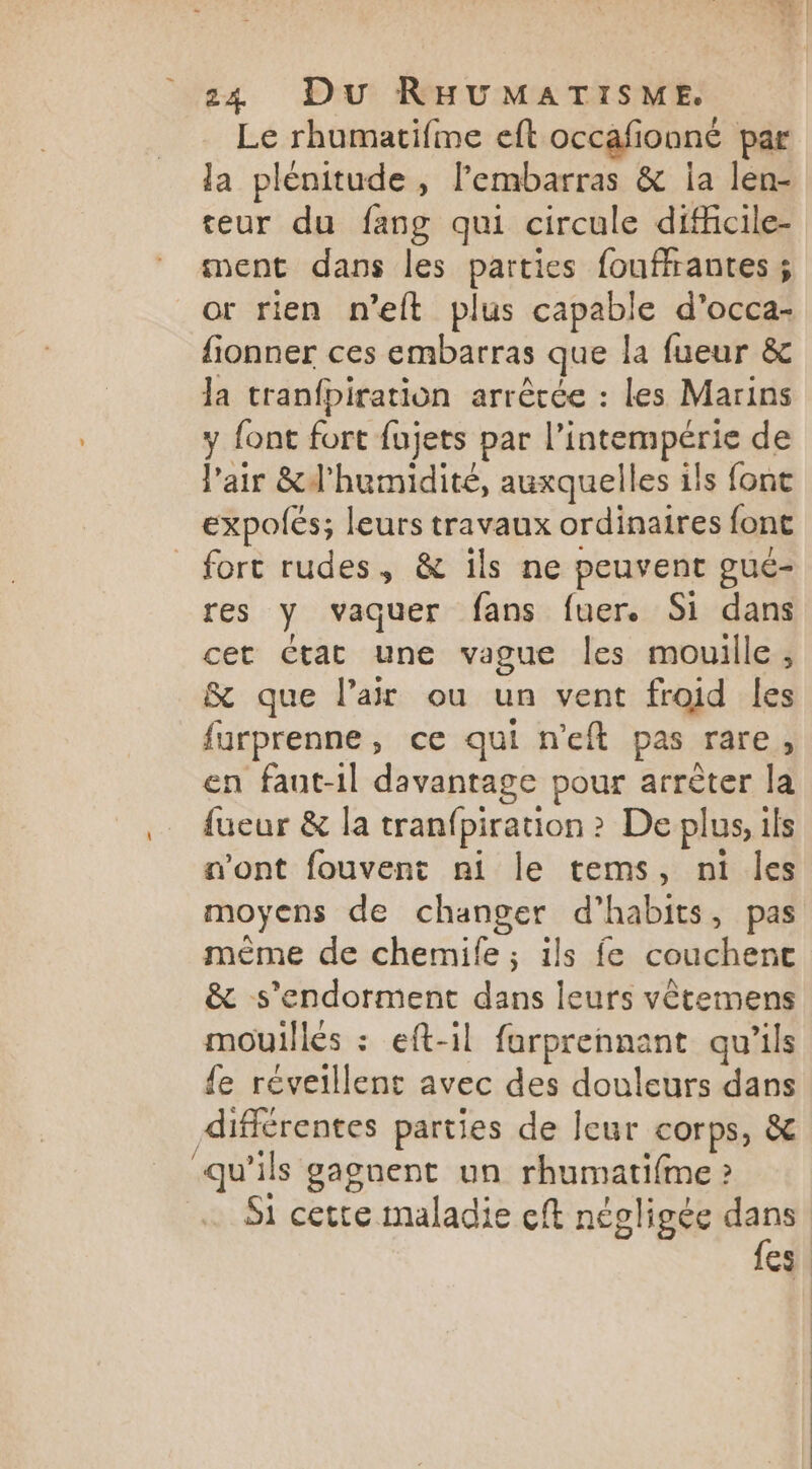 Le rhumatifme eft occafionné par la plénitude, l'embarras & ia len- eur du fang qui circule difficile- ment dans les parties fouffrantes ; or rien n’eft plus capable d’occa- fionner ces embarras que la fueur & la tranfbiration arrêtée : les Marins y font fort fujets par l’intempérie de l'air &d'humidité, auxquelles ils font expolés; leurs travaux ordinaires font fort rudes, & ils ne peuvent gué- res y vaquer fans fuer. Si dans cet Ctat une vague les mouille ; & que l’a ou un vent froid les furprenne, ce qui n'eft pas rare, en faut-il davantage pour arrêter la {ueur & la tranfpiration ? De plus, ils n’ont fouvent ni le tems, ni les moyens de changer d’habits, pas même de chemife ; ils fe couchenc & s’endorment dans leurs vêtemens mouillés : eft-il farprennant qu'ils {e réveillent avec des douleurs dans différentes parties de leur corps, & qu'ils gagnent un rhumatifme » Si cette maladie cft négligée dans {es