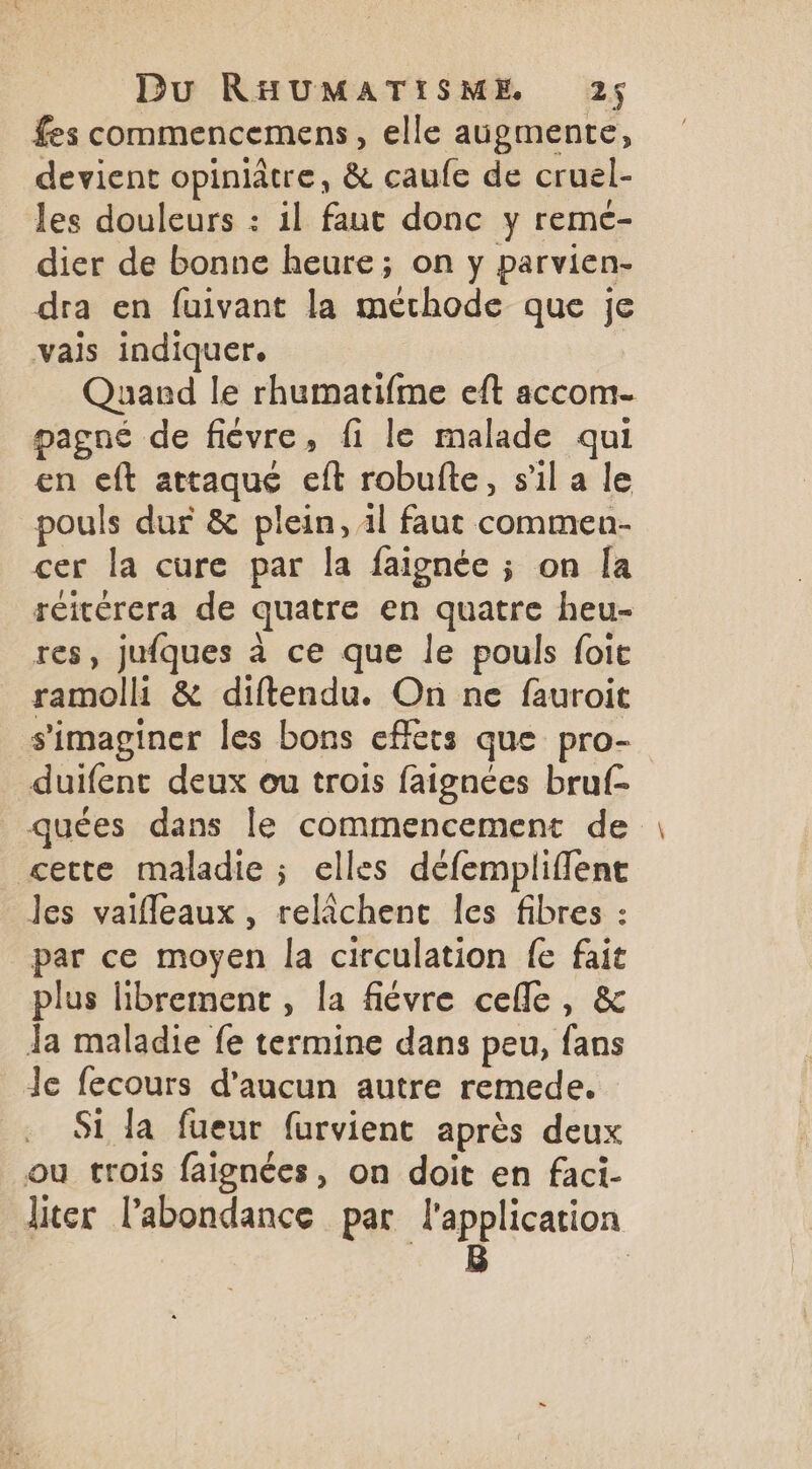 fes commencemens, elle augmente, devient opiniâtre, & caufe de cruel- les douleurs : il faut donc y remé- dier de bonne heure; on y parvien- dra en fuivant la méthode que je vais indiquer. | Quand le rhumatifme eft accom- pagné de fiévre, fi le malade qui en eft attaque eft robufte, s’il a le pouls dur & plein, 11 faut commen- cer la cure par la faignée ; on [a réicérera de quatre en quatre heu- res, jufques à ce que le pouls foie ramoll & diftendu. On ne fauroit s'imaginer les bons effets que pro- duifent deux ou trois faignées bruf- _quées dans le commencement de cette maladie ; elles défempliffent Jes vaifleaux, relichent les fibres : par ce moyen la circulation {e fait plus librement , la fiévre celle, & Ja maladie fe termine dans peu, fans Je fecours d'aucun autre remede. Si Ja fueur furvient après deux ou trois faignées, on doit en faci- liter l'abondance par l'application B