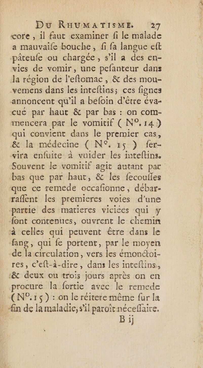 core , 1l faut examiner fi le malade a mauvaife bouche, fi fa langue eft pâreule ou chargée , s’il a des en- vies de vomir, une pefanteur dans Ja région de l'eflomac , &amp; des mou- vemens dans les pcs, ces lignes annoncent qu’il a befoin d’être éva- cuc par haut &amp; par bas : on com- mencera par le vomitif ( N°.14) qui convient dans le premier cas, &amp; la médecine ( NS 15 } fer- vira enfuite à vuider les inteflins Souvent le vomnitif agit autant par bas que par haut, &amp; les fecouiles que ce remecde occafionne, débar- raflent les premieres voies d’une partie des matieres viciées qui y font contenues, ouvrent le chemin à celles qui peuvent être dans le fang, qui fe portent, par le moyen -de laicirculation, vers les émonctoi- res, c’eft-à-dire, dans les inteftins, :&amp; deux ou trois jours après on en procure la fortie avec le remede ré 15) :on leréitere même fur la in de la maladie, s’il paroïtnéceffaire. Bi]