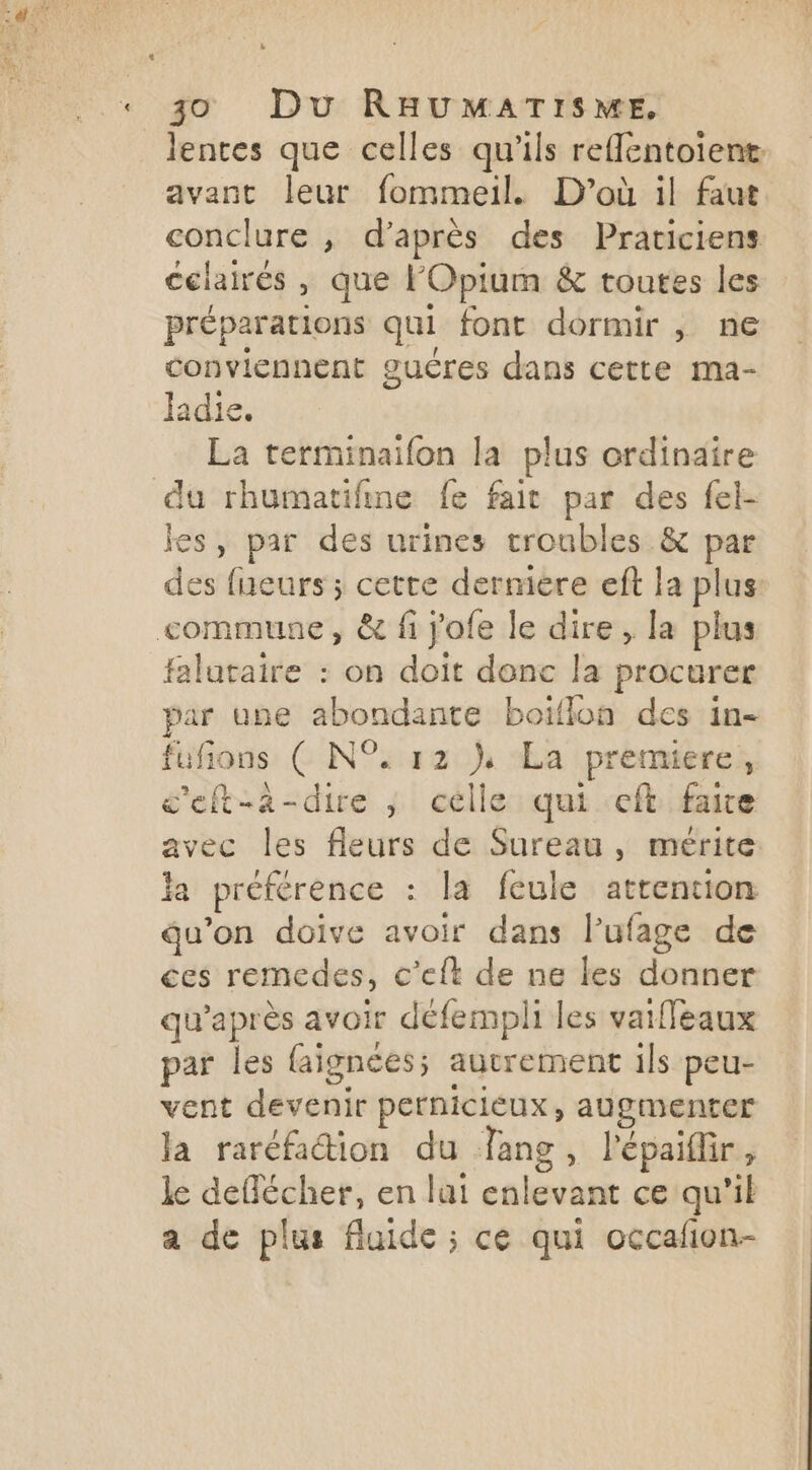 lentes que celles qu'ils reflentoient avant leur fommeil. D'où il faut conclure , d’après des Praticiens celairés , que F'Opium & toutes les préparations qui font dormir , ne conviennent guéres dans cette ma- ladie. La terminaifon la plus ordinaire du rhumatifine fe fait par des fel- jes, par des urines troubles & par des fneurs ; cette derniere eft la plus commune, & fi j'ofe le dire, la plus falataire : on doit donc la procurer par une abondante boiïflon des in- fufions ( N°. 12 } La premiere, c'eft-a-dire , celle qui eft faie avec les fleurs de Sureau , mérite la préférence : la feule attention qu’on doive avoir dans l’ufage de ces remedes, c’elt de ne les donner qu'après avoir défempli les vaiffeaux par les faignées; autrement ils peu- vent devenir perniciéux, augmenter Ja raréfaction du Tang , l'épaiflir , le deflécher, en lui enlevant ce qu'il a de plus fluide ; ce qui occañon-