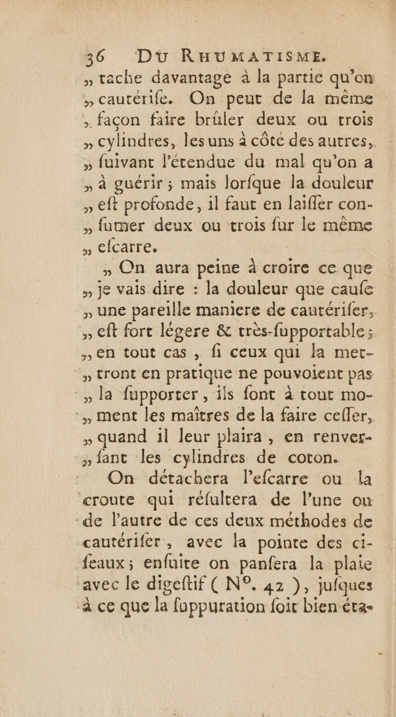 » tache davantage à la partie qu'on » cautérife. On peut de la même > façon faire brüler deux ou trois » cylindres, lesuns à côte des autres, » fuivant l'étendue du mal qu’on a » à guérir ; mais lorfque la douleur » €ft profonde, il faut en laiffer con- » futner deux ou trois fur le même » efcarre. » On aura peine à croire ce que » je vais dire : la douleur que caule » une pareille manicre de cautérifer. » ft fort légere &amp; crès- fupportable ; | » en tout Cas ; fi ceux qui la met- » tront en pratique ne pouvoient pas la fupporter ‘ils font à tout mo- ment les maîtres de la faire cefler, » quand il Jeur plaira, en renver- »iant les cylindres de coton. On détachera l’efcarre ou la croute qui réfultera de l’une ou de l’autre de ces deux méthodes de cautérifer, avec la pointe des ci- feaux; enfuite on panfera la plaie ‘avec le digeftif ( N°. 42 }, jufques à ce que la fuppuration foit bien éta-