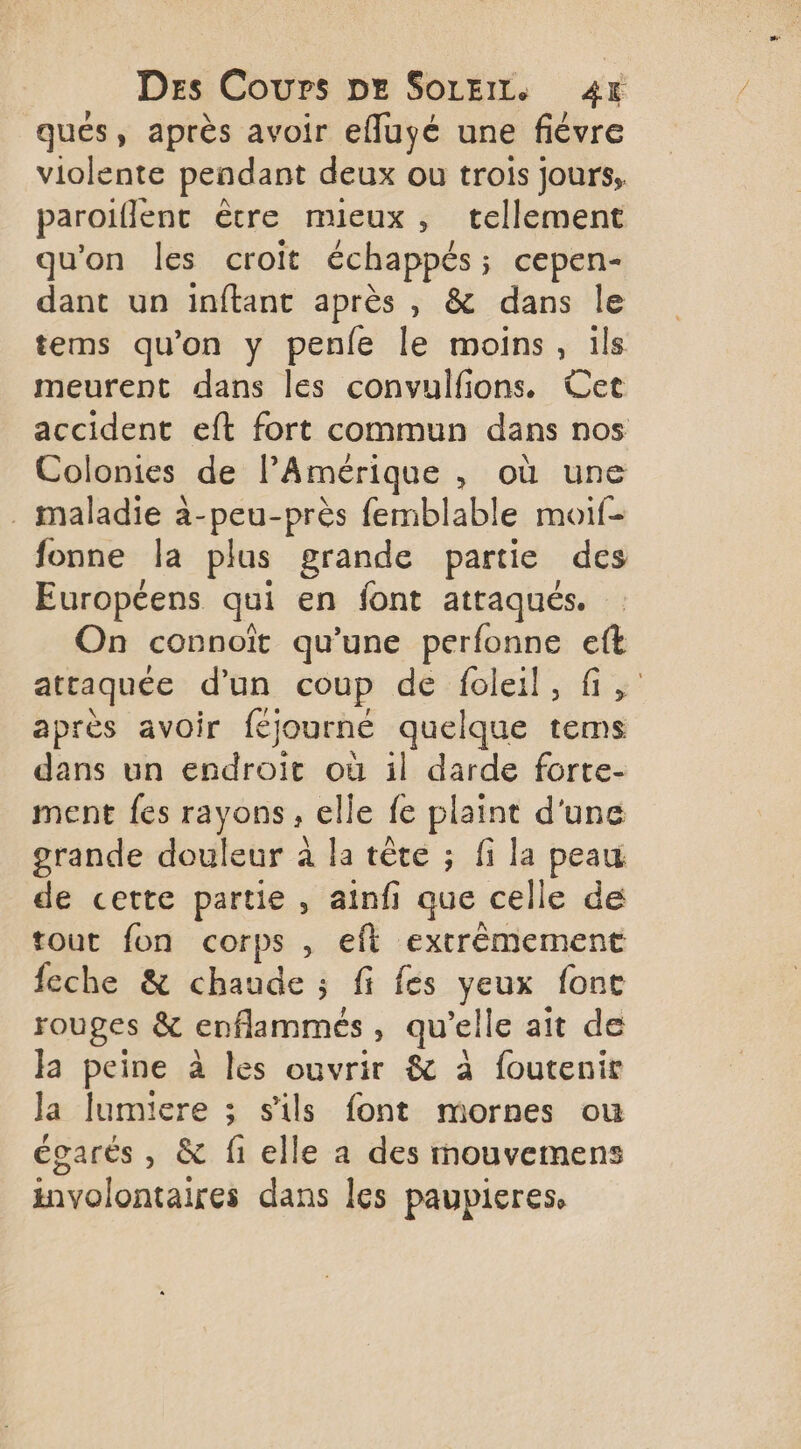 ques, après avoir efluyé une fiévre violente pendant deux ou trois jours, paroiflent ètre mieux, tellement qu'on les croit échappés; cepen- dant un inftant après , &amp; dans le tems qu’on y penfe le moins, ils meurent dans les convulfions. Cet accident eft fort commun dans nos Colonies de l'Amérique , où une . maladie à-peu-près femblable moif- fonne la plus grande partie des Européens qui en font attaqués. On connoït qu’une perfonne eft attaquée d’un coup de foleil, fi, après avoir féjourneé quelque tems dans un endroit où il darde forte- ment {es rayons, elle fe plaint d'une grande douleur à la tête ; fi la peau de cette partie , ainfi que celle de tout fon corps , eft extrêmement feche &amp; chaude ; fi fés yeux font rouges &amp; enflammeés, qu’elle ait de Ja peine à les ouvrir &amp; à foutenir la lumiere ; s'ils font mornes ou égarés , &amp; fi elle a des mouvemens involontaires dans les paupieres,