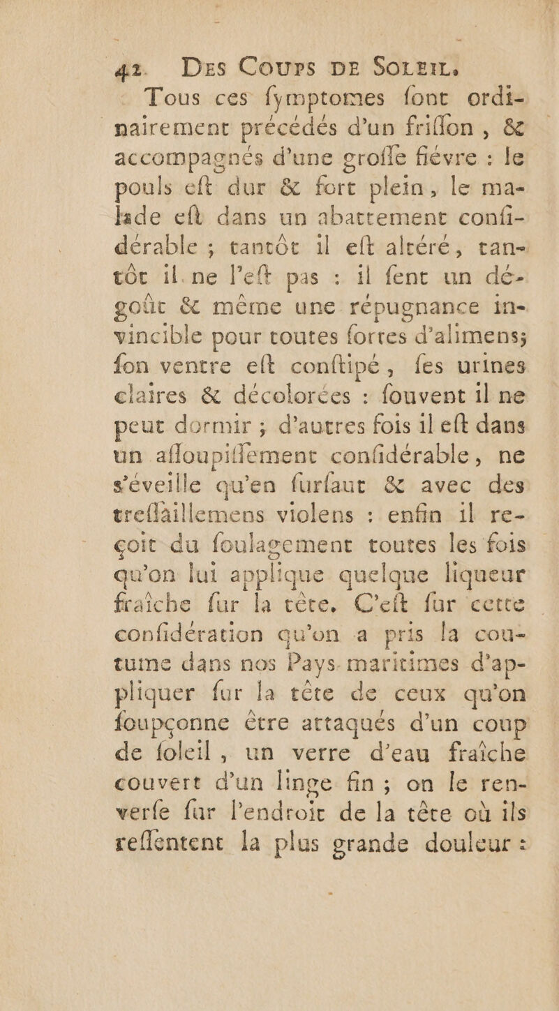 Tous ces fymptomes font ordi- nairement précédés d’un frillon , &amp; accompagnés d'une grofle fiévre : le pouls eft dur &amp; fort plein, le ma- hide eft dans un abattement confi- dérable ; tantôt il eft altéré, tan- tÔc il.ne left pas : il fent un dé- goût &amp; même une répugnance in= vincible pour toutes fortes d’ alimens; fon ventre elt conftipé, fes urines claires &amp; décolorées : fouvent il ne peut dornur ; d’autres fois 1l eft dans un afloupil Hement confidérable, ne s'éveille qu'en furfaut &amp; avec des treflaillemens violens : enfin il re- goit du foulagement toutes les fois qu’on lui appl que quelque liqueur fraîche fur la tête, C'eft fur cette confidération qu’on a pris la cou- tuine dans nos Pays maritimes d’ ap- pliquer fur la tête de ceux qu'on foupçonne ètre attaqués d’un coup de foleil, un verre d’eau fraîche Jouveré d'un linge fin; on le ren- verfe fur lendtoit de la tête où ils reflentent la plus grande douleur :