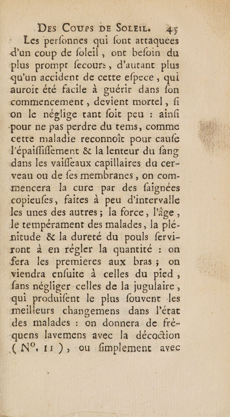 Les perfonnes qui font attaquées d'un coup de foleil, ont befoin du plus prompt fecours, d'autant plus qu'un accident de cette efpece , qui auroit été facile à guérir dans fon commencement , devient mortel, fi on le néglige tant foit peu : ainfi cette maladie reconnoît pour caufe l'épaifliflemert &amp; la lenteur du fang dans les vaifleaux capillaires da cer- veau ou de fes membranes, on com- mencera la cure par des faignées copieufes, faites à peu d'intervalle les unes des autres ; la force, l’âge, le tempérament des malades, la plé- nitude &amp; la dureté du pouls fervi- ront à en régler la quantité : on fera les premieres aux bras; on viendra enfuite à celles du pied, fans négliger celles de la jugulaire, qui produifent le plus fouvent les meilleurs changemens dans l’état des malades : on donnera de fré- quens lavemens avec la décottion