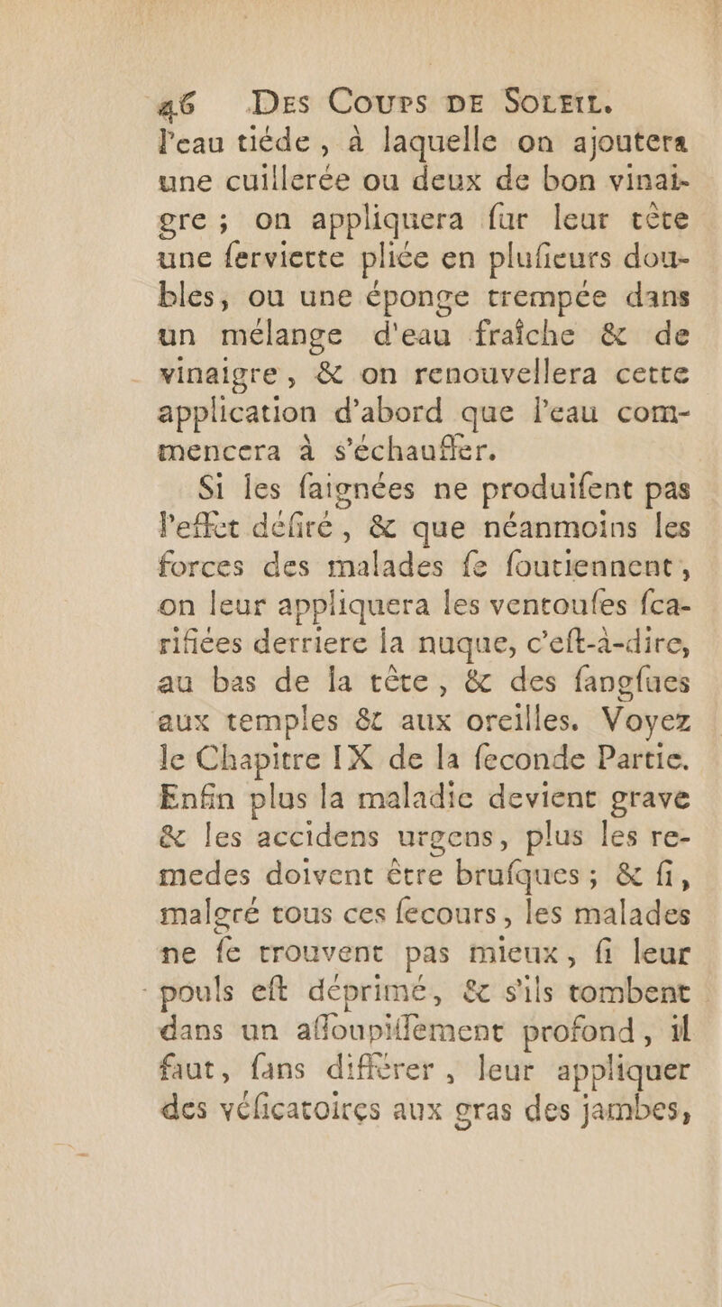 l'eau tiéde, à laquelle on ajoutera une cuillerée ou deux de bon vinai- gre ; on appliquera fur leur tête une ferviette pliée en plufieurs dou- bles, ou une éponge trempce dans un mélange d'eau fraîche &amp; de vinaigre, &amp; on renouvellera cette application d’abord que leau com- mencera à s’échaufler. Si Îes faignées ne produifent pas l'effet defiré, &amp; que néanmoins les forces des malades fe foutiennent, on leur appliquera les ventoufes fca- rifiées derriere la nuque, c’eft-a-dire, au bas de la tête, &amp; des fangfues aux temples &amp; aux oreilles. Voyez le Chapitre IX de la feconde Partie. Enfin plus la maladie devient grave &amp; les accidens urgens, plus les re- medes doivent être brufques ; &amp; fi, malgré tous ces fecours, les malades ne fe trouvent pas mieux, fi leur pouls eft déprimé, &amp; s'ils tombent dans un affoupiflement profond, il faut, fans difièrer , leur appliquer des véficatoires aux gras des jambes,