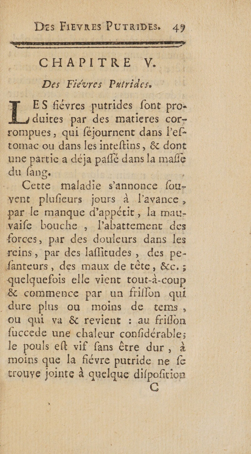 CHAPITRE V. Des Fiévres Patrides, | # ES fièvres putrides font pro- duites par des matieres cor- rompues, qui féjournent dans Pef- tomac ou dans les inteftins, &amp; dont une partie a déja paffé dans la mañe du fang. | Cette maladie s'annonce fou- vent plufieurs jours à lavance, par le manque d’appécit, la mau- _vaife bouche , l'abattement des forces, par des douleurs dans les reins, par des laflicudes, des pe- fanteurs, des maux de tête, &amp;c. ; quelquefois elle vient tout-2-coup &amp; commence par un frillon qui dure plus ou moins de tems, ou qui va &amp; revient : au friflon fuccede une chaleur confidérable; le pouls eft vif fans être dur, à moins que [a fièvre putride ne fe trouve jointe à quelque difpoñrion CG
