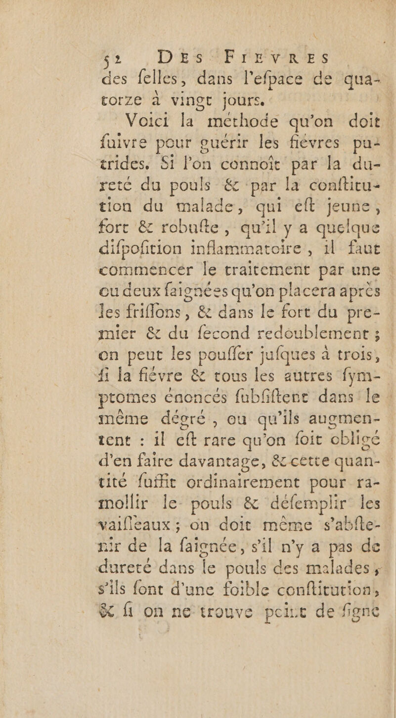 > D'ES SE IENWMREÆES des lelles , dans l'efpace de qua- torze à vingt jours Voici 5 methode qu'on doit fuivre Ra euérir les fiévres pui. trides, Si l'on connoït par la du- retc du pouls &: par la conftitu- tion du malade, qui ft jeune, fort & robufte, qu'il y a quelque difpofition inflammatoire, 11 faut commencer le traitement par une ou deux faignées qu’on placera après les HBESS , & dans le fort du pre- mier & du fecond redoublement ; on peut les pouffer jufques à trois, 41 la fièvre & tous les autres fym- ptomes énoncés fubfiftere dans le : même décoré, ou qu ‘ils augmen- tent : il ct rare qu'on foit cbligé d'en faire davant tage, &cette quan- tité fuit ordinairement pour ra- mollir le pouls & défempli ir les vaifieaux ; on doit même s’abfte-. ir de Îla fige sil n'y a pas de dureté dans A AT des malades; s’ils font d'une foible conflitution, & {1 on ne trouve pcirt de figne