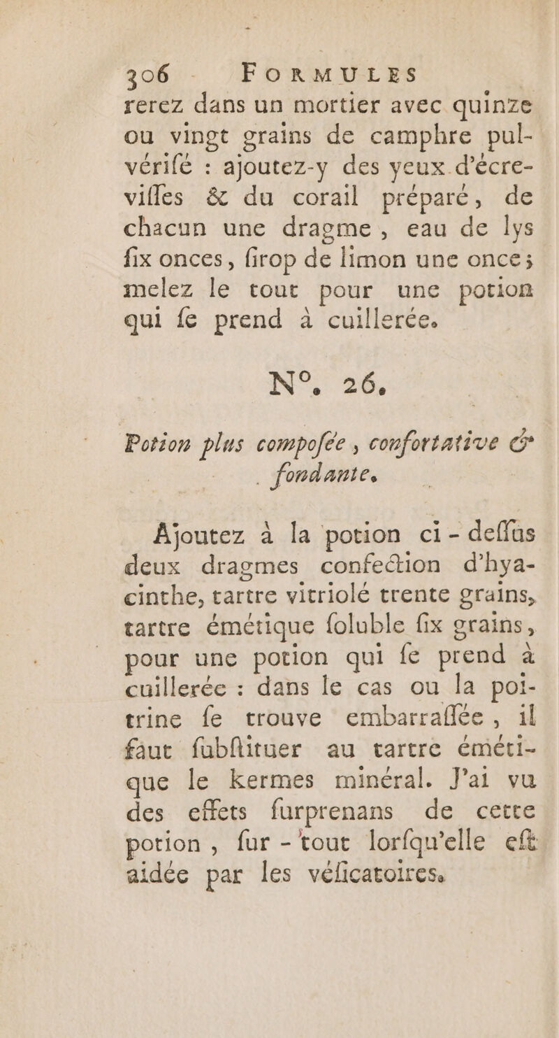 … 3206 FORMULES rerez dans un mortier avec quinze ou vingt grains de camphre pul- vérifé : ajoutez-y des yeux d’écre- vifles &amp; du corail préparé, de chacun une dragme, eau de lys fix onces, firop de limon une once; melez le tout pour une potion qui fe prend à cuillerée. N°, 26, Potion plus compolee confortative G __ . fondante, Ajoutez à la potion ci- deflus deux dragmes confe“tion d’hya- cinthe, tartre vitriolé trente grains, tartre émétique foluble fix grains, pour une potion qui fe prend à cuillerée : dans le cas ou la poi- trine fe trouve embarraflée, il faut fublituer au tartre éméti- que le kermes minéral. J'ai vu des effets furprenans de cette potion, fur - tout lorfqu'elle eft aidée par les vélicatoires.