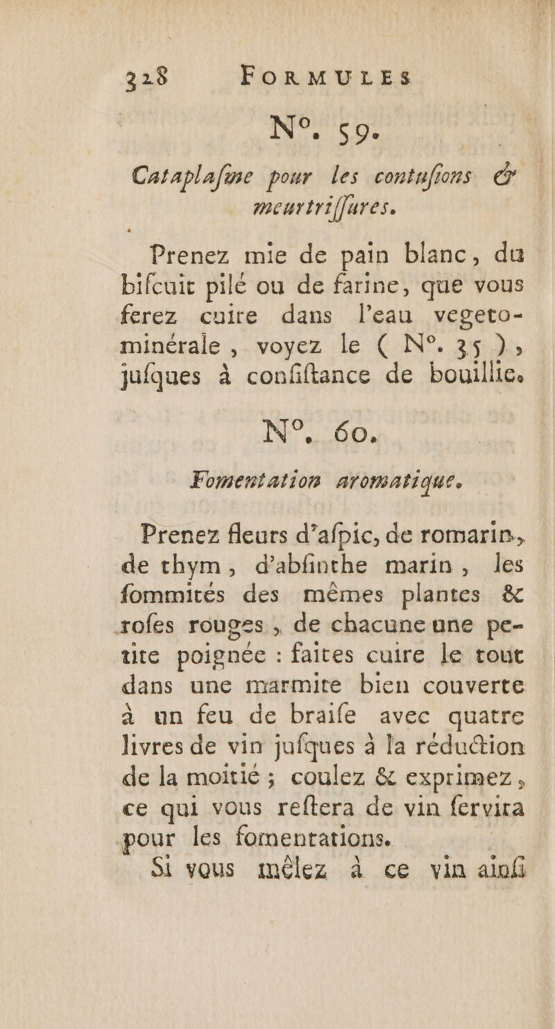 1 SU Cataplafine pour les contufions œ meurtriffures. Prenez mie de pain blanc, du bifcuit pilé ou de farine, que vous ferez cuire dans l’eau vegeto- minérale , voyez le ( N°. 35 }), jufques à confftance de bouillie. N°, 60. Fomeniation ATOMAtIQUE » Prenez fleurs d’afpic, de romarin, de thym, d’abfinthe marin, les fommités des mêmes plantes &amp; roles rouoss , de chacune une pe- tite poignée : faites cuire le tout dans une marmite bien couverte à un feu de braife avec quatre livres de vin jufques à la rédu@ion de la moitié ; coulez &amp; Exprimez é ce qui vous reftera de vin fervira pour les fomentations. Si vous mêlez à ce vin ain