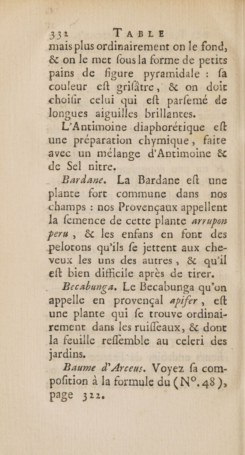 mais plus ordinairement on le fond, &amp; on le met fous la forme de petits pains de figure pyramidale : fa couleur eft erilâtre, &amp; on doit choifir celui qui eft parfemé de longues aiguilles brillantes. L’Antimoine diaphorétique eft une préparation chymique, faite avec un mélange d’Antimoine &amp; de Sel nitre. Bardane. La Bardane et une plante fort commune dans nos champs : nos Provençaux appellent la femence de cette plante #rrupor peru , &amp; les enfans en font des pelotons qu’ils fe jetrent aux che- veux les uns des autres, &amp; qu'il eft bien difficile après de tirer. .… Becabunga. Le Becabunga qu’on appelle en provençal apifer, eft une plante qui fe trouve ordinai- rement dans les ruifleaux, &amp; dont la feuille reflemble au celeri des jardins. | Baume d’Arceus. Voyez fa com- pofition à la formule du (N°. 48 }, page 322.