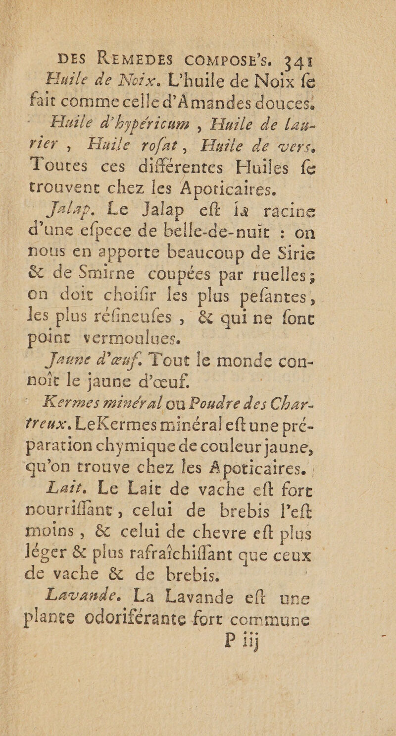 Huile de Noix. L'huile de Noix fe fait comme celle d'A mandes douces: Huile d'hypéricum , Huile de Lau rier , Huile rofat, Huile de vers, Toutes ces différentes Huiles fe trouvent chez les Apoticaires. Jalap. Le Jalap eft jà racine d’une efpece de belle-de-nuït : on nous en apporte beaucoup de Sirie &amp; de Smirne coupées par ruelles; on doit choifir les plas pefantes, _ les plus réfineufes , &amp; qui ne fone point vermoulues. Jaune d'œuf. Tout le monde con- noït le jaune d’œuf. | Kermes minéral ou Poudre des Char- treux, LeKermes minéraleftune prc- paration chymique de couleur jaune, qu'on trouve chez les Apoticaires. , Lait, Le Lait de vache eft fort _ nourriflant, celui de brebis left moins, &amp; celui de chevre eft plus léger &amp; plus rafraichiflant que ceux de vache &amp; de brebis. | Lavande. La Lavande eft ure plante odoriférante fort commune