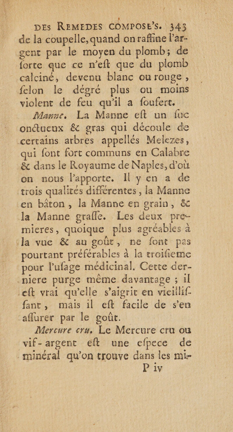 / Des REMEDES COMPOSE*S. 343 de la coupelle, quand onraffine l’'ar- gent par le moyen du plomb; de forte que ce n'eft que du plomb calciné, devenu blanc ou rouge, felon le dégré plus ou moins violent de feu qu'il a foufert. Manne, La Manne eft un fuc ontueux &amp; gras qui découle de certains arbres appellés Melezes, qui font fort communs en Calabre _&amp; dans le Royaume de Naples, d’où on sous l’apporte. Il y en a de trois qualités différentes , la Manne en bâton , la Manne en grain, &amp; la Manne grafle. Les deux pre- mieres, quoique plus agréables à la vue &amp; au goût, ne font pas pourtant préférables à la troifieme pour l’ufage médicinal. Certe der- niere purge même davantage ; il .eft vrai qu'elle s’aigrit en vieiilif- fant, mais il eft facile de s’en affurer par le goût. ; Mercure cru, Le Mercure cru ou vif-argent eft une efpece de minéral qu’on trouve dans les mi-