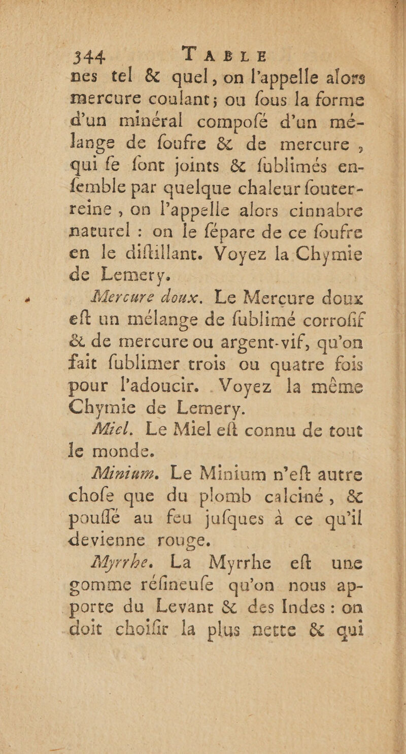 db ok TABLE nes tel &amp; quel, on l'appelle alors mercure coulant; ou fous la forme d’un minéral compofé d’un mé- lange de foufre &amp; de mercure, qui fe font joints &amp; fublimés en- femble par quelque chaleur fouter- reine , on l’appelle alors cinnabre naturel : on le fépare de ce foufre en le diflillant. Voyez la Chymie de Lemery. | | Mercure doux. Le Mercure doux eft un mélange de fublimé corroff &amp; de mercure ou argent-vif, qu’on fait fublimer trois ou quatre fois pour l’adoucir. . Voyez la même Chymie de Lemery. | Miel, Le Miel eft connu de tout le monde. Mininm. Le Minium n’eft autre chofe que du plomb calciné, &amp; pouflé au feu jufques à ce qu'il devienne rouge, | MMyrrhe. La Myrrhe eft une gomme réfineufe qu'on nous ap- porte du Levant &amp; des Indes : on doit choïfir la plus nette &amp; qui