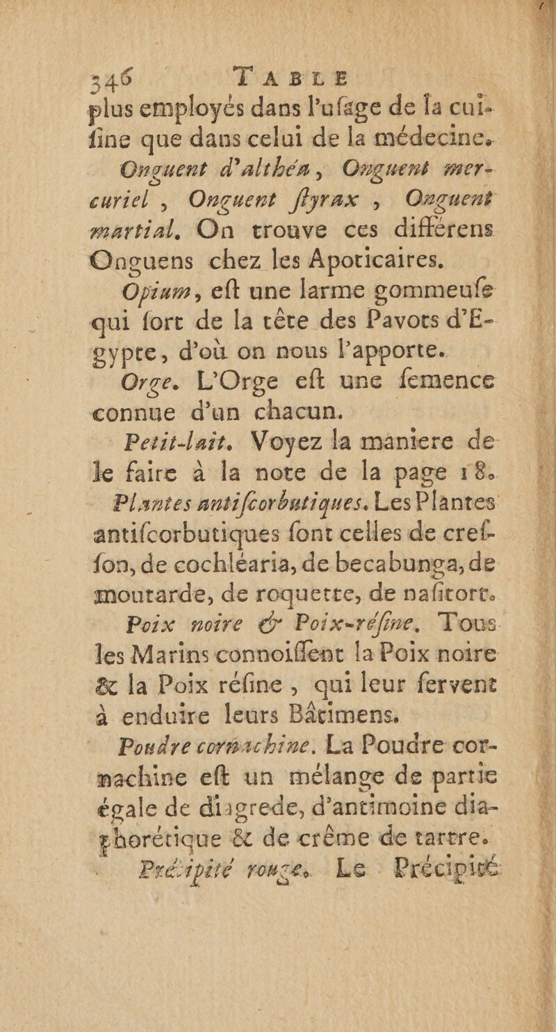 plus employés dans l’ufage de Îa cui- fine que dans celui de la médecine. Onguent d'althén, Onguent mer- curiel , Ongçuent fiyrax , Onguent martial, On trouve ces différens Onguens chez les Aporicaires. Opiam, eft une larme gommeufe qui fort de la rêre des Pavors d’E- gypte, d’où on nous lapporte. Orge. L'Orge eft une femence connue d’un chacun. | Petit-lair, Voyez la maniere de le faire à la note de la page 18. Plantes antifcorbatiques. Les Plantes antifcorbutiques font celles de cref- moutarde, de roquette, de naficort. les Marins connoiflent la Poix noïire à enduire leurs Bâcimens, Poudre cormrchine. La Poudre cor- machine eft un mélange de partie égale de diigrede, d’antimoine dia- La \ A k ghorétique &amp; de crême de tartre. Préipité rouge. Le Précipié