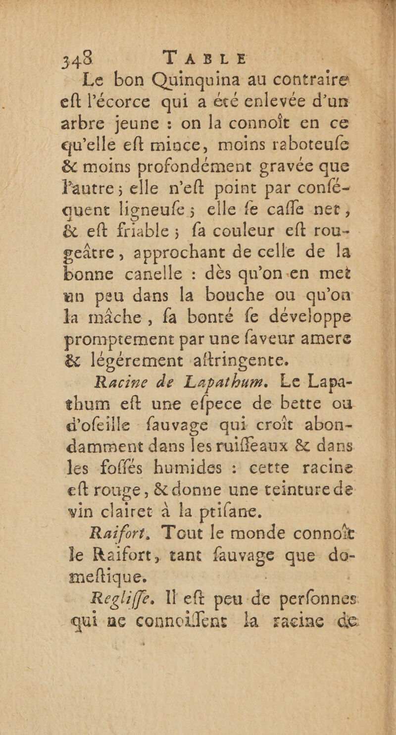 Le bon Quinquina au contraire eft l'écorce qui a été enlevée d’un qu’elle eft mince, moins raboteufe &amp; moins profondément gravée que Pautre; elle n’eft point par confé- quent ligneufe; elle fe cafle net; geûtre , approchant de celle de la bonne canelle : dès qu'on-en met un peu dans la bouche ou qu’on la mâche , fa bonté fe développe eo par une faveur amere &amp; légérement aftringente. Racine de Lapathum. Le Lapa- thum eft une efpece de bette où d'ofeille fauvage qui croît abon- damment dans les ruiffleaux &amp; dans les foffés humides : cette racine eft rouge, &amp; donne une teinture de vin clairet à la ptifane. | Raïforr, Tout le monde connoït le Raifort, tant Det que do- meftique.