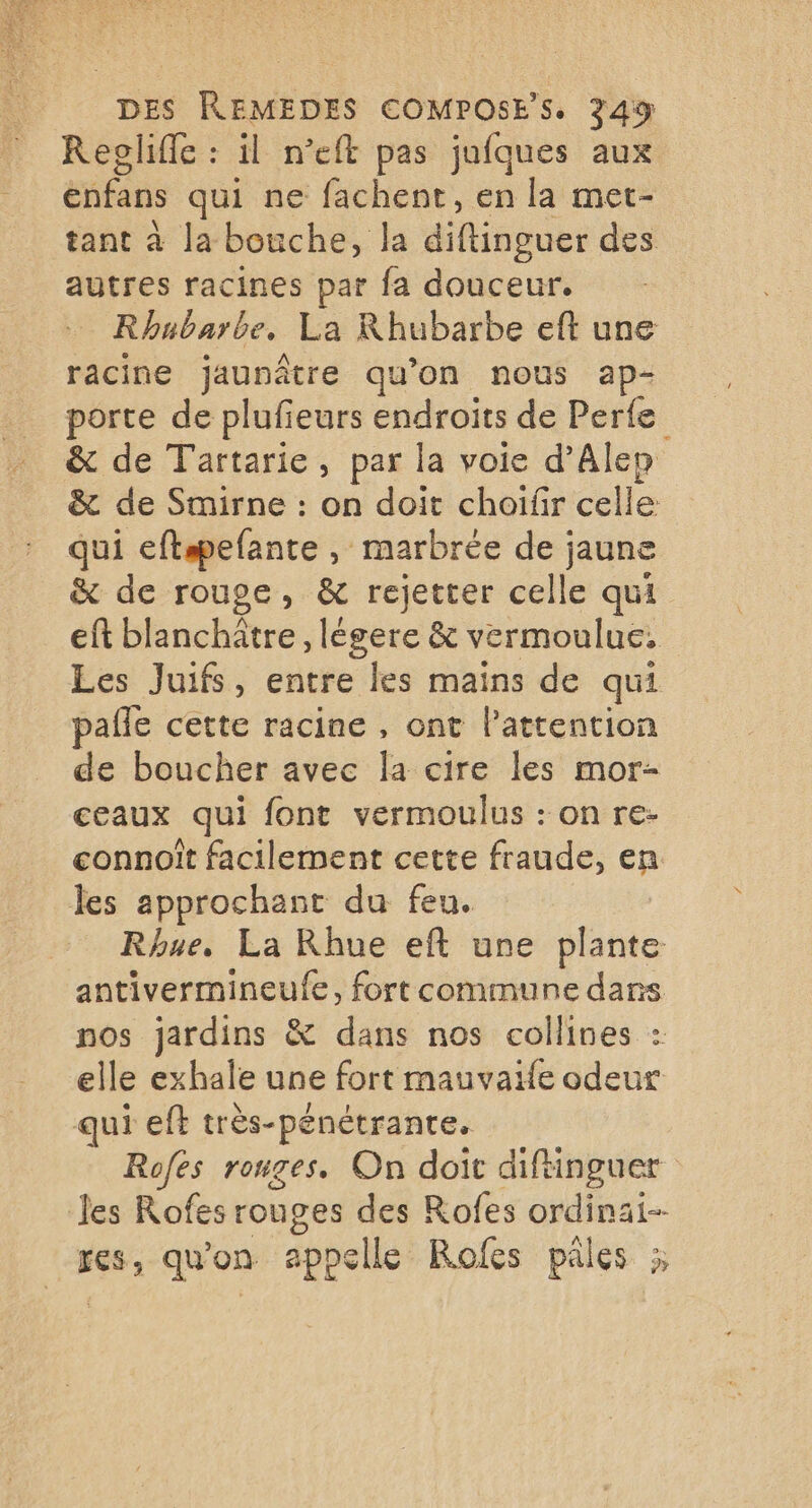 Regliffe : il n’eft pas jufques aux enfans qui ne fachent, en la met- tant à la bouche, la diflissuer des autres racines par fa douceur. Rhubarbe. La Rhubarbe eft une racine jaunâtre qu’on nous ap- porte de plufieurs endroits de Perte &amp; de Tartarie, par la voie d'Alep &amp; de Smirne : on doit choifir celle qui eftspefante , marbrée de jaune &amp; de rouge, &amp; rejetter celle qui eft blanchâtre , légere &amp; vermoulue. Les Juifs, entre les mains de qui pafle cette racine , ont Pattention de boucher avec la cire les mor- ceaux qui font vermoulus : on re- connoît facilement cette fraude, cp les approchant du feu. Rhue, La Rhue eft une Ste antivermineufe, fort commune dans nos jardins &amp; dans nos collines : elle exhale une fort mauvaife odeur qui eft très-pénétrante. Rofes rouges. On doit diftinguer les Rofes rouges des Rofes ordinai-- res, qu'on appelle Rofes pâles ;