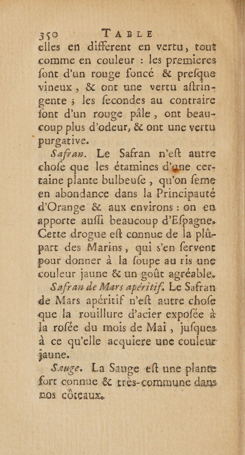 3ç0 TABLE. elles en different en vertu, tout comme en couleur : les premieres font d'un rouge foncé &amp; prefque vineux, &amp; ont une vertu aftrin- font d’un rouge pale, ont beau- coup plus d'odeur, &amp; ont une vertu purgative. Safran. Le Safran n’eft autre chofe que les étamines d'gne cer- taine plante bulbeufe , qu'on feme en abondance dans la Principauté d'Orange &amp; aux environs : on eu apporte aufli beaucoup d’Efpagne. Cette drogue eft connue de la plü- part des Marins, qui s’en fervent pour donner à la foupe au ris une couleur jaune &amp; un goût agréable. Safran de Mars apéritif, Le Safran de Mars apéritif n’eft autre chofe que la rouillure d'acier expofée à la rofée du mois de Mai, jufques à ce qu’elle acquiere une couleur: jaune. fort connue &amp; très-commune dans nos COIEAUXS