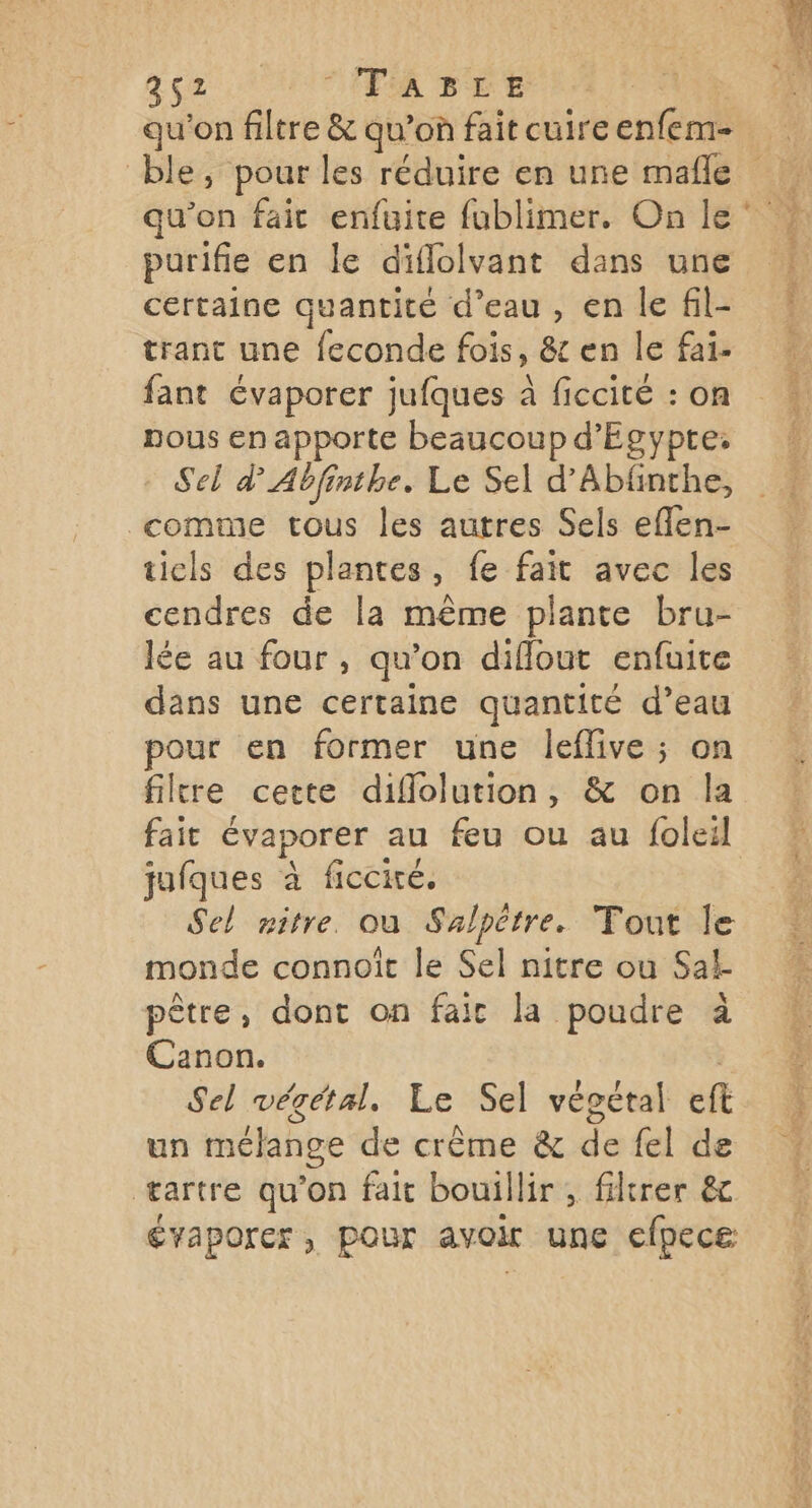 952. ITA TEE qu'on filtre & qu’on fait cuire enfem- qu’on fait enfuite fublimer. On le purifie en le diflolvant dans une certaine quantité d’eau, en le fil- trant une feconde fois, & en le fai- fant évaporer jufques à ficcité : on pous en apporte beaucoup d'Egypte. Sel dAbfinthe. Le Sel d’Abfinthe, comme tous les autres Sels eflen- tiels des plantes, fe fait avec les cendres de la même plante bru- lée au four, qu’on diflout enfuite dans une certaine quantité d’eau pour en former une leflive ; on filtre cette diflolution, & on la jufques à ficcié. Sel nitre. où Salpètre. Tout Île monde connoît le Sel nitre ou Sal pêtre, dont on faic la poudre à Canon. | Sel végétal. Le Sel végétal eft un mélange de crème & de fel de tartre qu’on fait bouillir , filtrer &c évaporer, pour avoir une efpece LA “air MAT, Ve