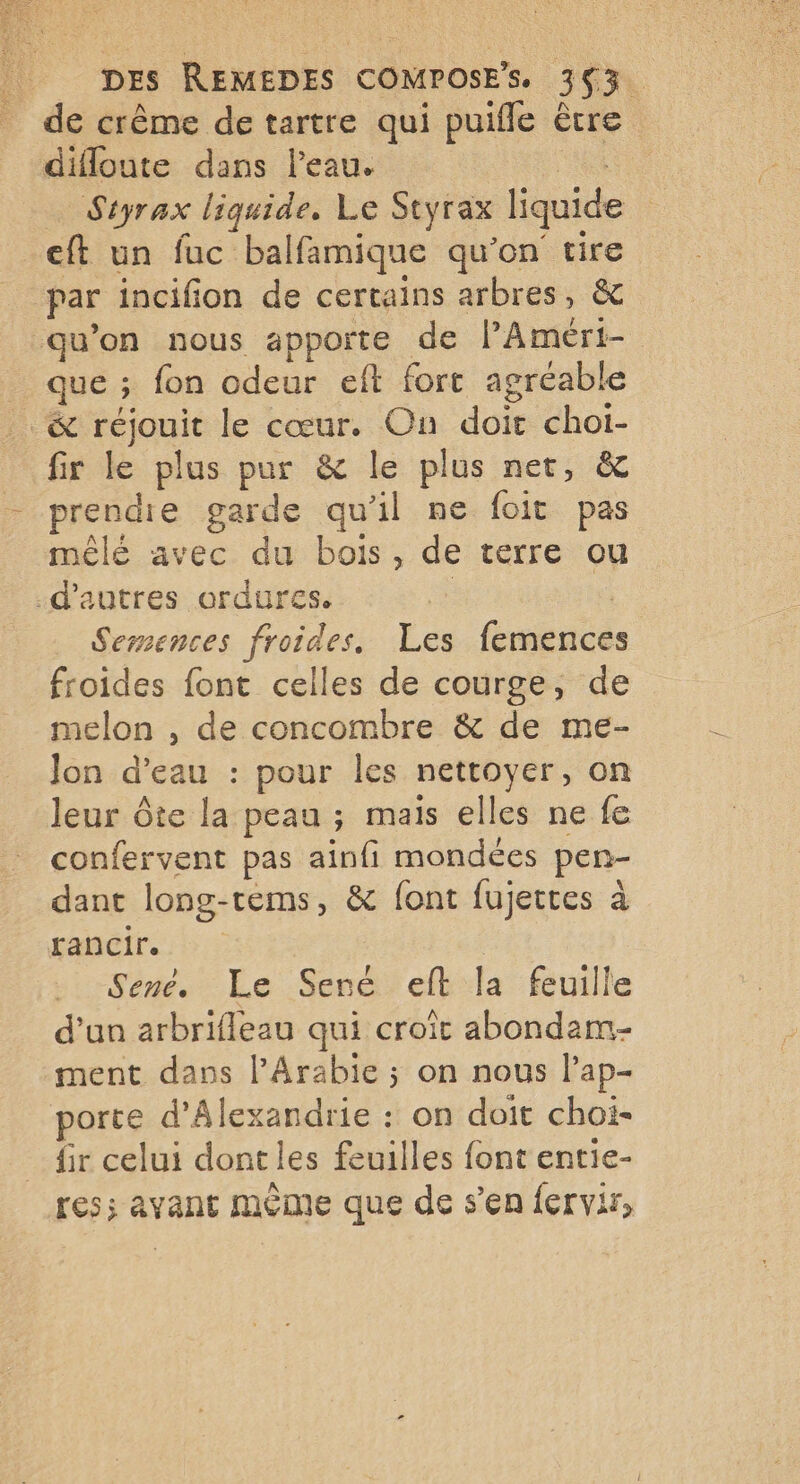 de crême de tartre qui puifle être difloute dans l'eau. Styrax liquide, Le Styrax liquide eft un fuc balfamique qu'on tire par incifion de certains arbres, & qu’on nous apporte de l’Améri- que ; fon odeur eft fort agréable & réjouit le cœur. On doit choi- fir le plus pur & le plus net, & prendie garde qu'il ne foit pas mêlé avec du bois, de terre ou .d'autres ordures. Semences froides, Les fbuiés froides font celles de courge, de melon , de concombre & de me- Jon d’eau : pour les nettoyer, on leur Ôte la peau ; mais elles ne fe confervent pas ainfi mondées pen- dant long-tems, & font fujettes à rancir. | Sené. Le Sené eft la feuille d’un arbrifleau qui croit abondam- ment dass PArabie ; on nous l'ap- porte d'Alexandrie : on doit choi- {ir celui dont les feuilles font entie- res; avant mème que de s’en {ervir,