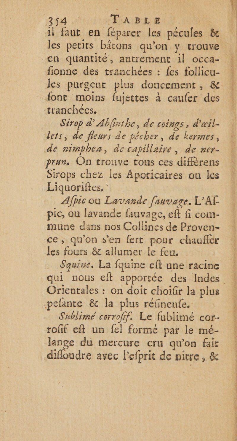 il faut en féparer les pécules &amp; les petits bâtons qu’on y trouve en quantité, autrement il occa- fionne des tranchées : {es follicu- les purgent plus doucement, &amp; font moins fujettes à caufer des tranchées, Sirop d'Abinthe, de coings , d'œil- lets, de fleurs de pêcher, de kermes, de nimphea, de capillaire, de ner- prur. On trouve tous ces difiérens Sirops chez les Apoticaires ou les Liquoriftes, * Afpic où Lavande fauvage. L'AF pic, ou lavande fauvage, eft fi com- mune dans nos Collines de Proven- ce ; qu'on s’en fert pour chaufér les fours &amp; allumer le feu. Sqsine. La fquine eft une racine Orientales : on doit choifir la plus peflante &amp; la plus réfinenfe. Sublimé corrofif. Le fublimé cor- rofif eft un fel formé par le mé- lange du mercure cru qu’on fait difloudre avec l’efprit de nitre, &amp; de ne prit MR