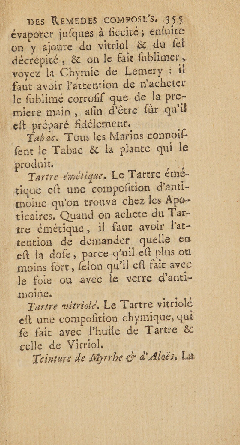 évaporer jufques à ficcité; enfuite on y ajoute da vitriol & du {el décrépité, & on le fait fublimer, voyez la Chymie de Lemery : il faut avoir l'attention de n’acheter le fablimé corrofif que de la pre- miere main, afin d’être für qu’il _eft préparé fidélement. Tabac. Tous les Marins connoif- {ent le Tabac & la plante qui le produit. a Tartre émétique. Le Tartre émé- tique eft une compofñition d’anti- moine qu'on trouve chez les Apo- ticaires, Quand on achete du Tar- tre émétique, il faut avoir Pat- |_æention de demander quelle en eft la dofe, parce quil eft plus ou moins fort, felon qu'il eft fait avec le foie ou avec le verre d’anti- moine. Tartre witriolé. Le Tartre vitriolé eft une compofition chymique, qui fe fair avec l’huile de Tartre & celle de Viciol. Teinture de Myrrhe > d'Aleës, La