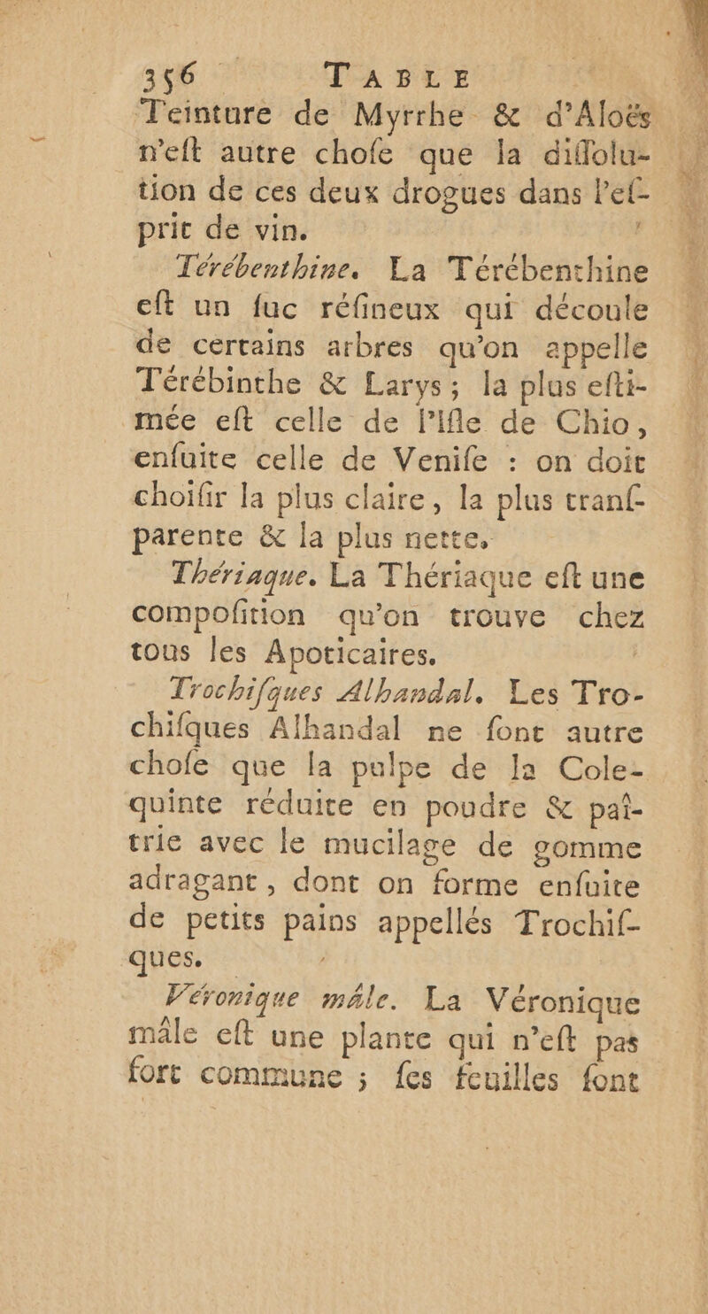 346 7 TABLE Teinture de Myrrhe & d’Aloës n'eit autre chofe que la diflolu- | tion de ces deux drogues dans le ON prit de vin. F1 Térébenthine. La Térébenthine cft un fuc réfineux qui découle de certains arbres qu'on appelle Térébinthe & Larys; la plus efti- mée eft celle de l’Ifle de Chio, enfuite celle de Venife : on doit choifir la plus claire, la plus tran£ parente & la plus nette, Thériaque. La Thériaque eft une compofition qu’on trouve chez tous les Apoticaires. | Trochifques Alhandal, Les Tro- chifques Alhandal ne font autre chofe que la pulpe de Ia Cole- quinte réduite en poudre & pai- trie avec le mucilage de gomme adragant , dont on forme enfuite de petits pains appellés Trochif- ques. , Véronique male. La Véronique mâle eft une plante qui n’eft pas fort commune ; fes feuilles font