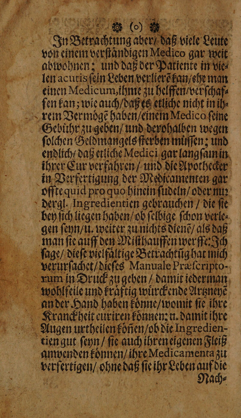 vol einem verſtaͤndigen Medico gar w it abwohnen; und daß der Pati ente in vie⸗ ge len acutis fin Leben verlier kan an 1 einen Medicum, ihme zu helf ca ſen kan; wie auch / daß es etliche nicht ini rei Vermoͤgẽ haben /einein Medi ge „Gebuht zugehen und derohalben wee „ ſolchen i rerben muͤſſen; u endlich / daß etliche Me un ele in ihker Cur verfa 92 die Apothecker in Verfertigung der Median camenten gar | offte quid pro quo hinein ſudeln / oder nuꝛ dergl. Ingredientien gebrauchen / die fle bey ſich liegen haben / ob felbige ſchon verle⸗ gen ſeyn / l. weiter zu nichts diens / als daß man ſie auf den Miſthauffen wer fer Ich 7 dieſe wiclfaltige Betrachtũg hat nich verurſ⸗ achet / nate Manuale Præſcripto- rum in Druck zu geben / damit icherman ohlfeile und kraftig wuͤrckende Artzneye ander Hand haben konne / womit fie ihre . ranckheit euriren koͤnnen: n. damit ihre RR ‚Augen urtheilen könen / ob! die Ingre: dien- tien gut ſeyn / ſie auch ihren eigenen Fleiß anwenden koͤnnen / ihre Medicamenta zu | PREISER, had Alt DE Sate 1 5 ach⸗