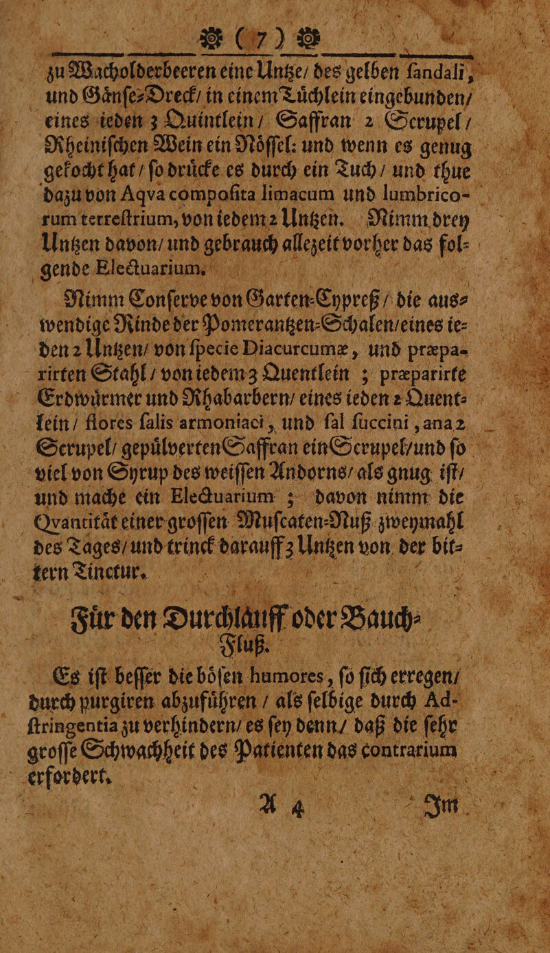 Rheiniſchen Wein ein Noͤſſel: und wenn es genug gekocht hat / ſo drucke es durch ein Tuch / und thue dazu von Aqva compoſita limacum und lumbrico- rum terreftrium, voniedem2 Untzen. Nimm drey Untzen davon / und gebrauch Ae e das 1 gende Eleduarium, W Nimm Conſerve von Garten es n bie anes den 2 Untzen / von ſpecie Diacurcumæ, und præpa- Erdwuͤrmer und Rhabarbern / eines ieden : Quent⸗ lein / flores falis armoniaci, und fal ſuccini, ana2 Scrupel / gepülverten Saffran ein Serupel und ſo viel von Syrup des weiſſen Andorns als gnug iſt / und mache ein Electuarium; davon nimm die OVantität einer groſſen Muſcaten⸗ Nuß zweymahl des Tages / und trinck Aral 3 von, der bite Sur den Dur auff oder Baud Fluß. e if beſer die böſen . fü fi erregen, ſtringentia zu verhindern / es fen denn / daß die ſehr : Pie 2 ern ee, ˙*˙— BR